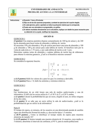 UNIVERSIDADES DE ANDALUCÍA                                               BACHILLERATO
                         PRUEBA DE ACCESO A LA UNIVERSIDAD                                            MATEMÁTICAS
                                                                                                     APLICADAS A LAS
                                                                                                   CIENCIAS SOCIALES II


Instrucciones:   a) Duración: 1 hora y 30 minutos
                 b) Elija una de las dos opciones propuestas y conteste los ejercicios de la opción elegida.
                 c) En cada ejercicio, parte o apartado se indica la puntuación máxima que le corresponde.
                 d) Puede usar una calculadora no programable y no gráfica.
                 e) Si obtiene resultados directamente con la calculadora, explique con detalle los pasos necesarios para
                    su obtención sin su ayuda. Justifique las respuestas..

                                                  OPCIÓN B
     EJERCICIO 1
     (3 puntos) Una empresa pastelera dispone semanalmente de 160 kg de azúcar y de 240
     kg de almendra para hacer tortas de almendra y tabletas de turrón.
     Se necesitan 150 g de almendra y 50 g de azúcar para hacer una torta de almendra y 100
     g de almendra y 100 g de azúcar para cada tableta de turrón. El beneficio neto por la
     venta de cada torta es 1.75 euros, y por cada tableta de turrón es de 1 euro.
     Determine cuántas tortas de almendra y cuántas tabletas de turrón han de elaborarse
     para obtener la máxima ganancia. ¿Cuál es el beneficio máximo semanal?

     EJERCICIO 2
     Se considera la siguiente función:
                                                    x−2
                                                    x         si    x < −1
                                                   
                                                   
                                           f (x) = − x 2 + a si − 1 ≤ x < 1 .
                                                   
                                                    x+2       si    1≤ x
                                                    x
                                                   
     a) (1.5 puntos) Halle los valores de a para los que f es continua y derivable.
     b) (1.5 puntos) Para a =4, halle las asíntotas y extremos relativos.

     EJERCICIO 3

     Parte I
     Las instalaciones de un club tienen una sala de medios audiovisuales y una de
     informática. El 60% de los socios utiliza la 1ª, el 30 % la 2ª y el 20 % ambas.
     a) (1 punto) Calcule la probabilidad de que un socio, elegido al azar, no utilice ninguna
     de las dos salas.
     b) (1 punto) Si se sabe que un socio utiliza la sala de audiovisuales, ¿cuál es la
     probabilidad de que no utilice la de informática?

     Parte II
     El tiempo de espera, en minutos, de los usuarios en una determinada parada de autobús
     sigue una distribución Normal de media µ y desviación típica 1.5 minutos.
     a) (0.75 puntos) ¿ Cómo se distribuye el tiempo medio de espera para muestras
     aleatorias de tamaño 16?
     b) (1.25 puntos) Si hemos tomado una muestra aleatoria de 16 usuarios, cuya media es
     5 minutos, determine el intervalo de confianza, al 95 %, para la media poblacional.
 