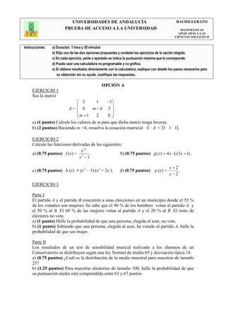 UNIVERSIDADES DE ANDALUCÍA                                               BACHILLERATO
                         PRUEBA DE ACCESO A LA UNIVERSIDAD                                            MATEMÁTICAS
                                                                                                     APLICADAS A LAS
                                                                                                   CIENCIAS SOCIALES II


Instrucciones:   a) Duración: 1 hora y 30 minutos
                 b) Elija una de las dos opciones propuestas y conteste los ejercicios de la opción elegida.
                 c) En cada ejercicio, parte o apartado se indica la puntuación máxima que le corresponde.
                 d) Puede usar una calculadora no programable y no gráfica.
                 e) Si obtiene resultados directamente con la calculadora, explique con detalle los pasos necesarios para
                    su obtención sin su ayuda. Justifique las respuestas..

                                                  OPCIÓN A
     EJERCICIO 1
     Sea la matriz
                              2        1    − 1
                                                
                        A=  0        m−6 3 .
                             m +1      2     0
                                                
     a) (1 punto) Calcule los valores de m para que dicha matriz tenga inversa.
     b) (2 puntos) Haciendo m =4, resuelva la ecuación matricial X ⋅ A = (3 1 1) .

     EJERCICIO 2
     Calcule las funciones derivadas de las siguientes:
                                e5x
     a) (0.75 puntos) f (x) = 3      .                b) (0.75 puntos) g ( x) = 4 x ⋅ L(3x + 1) .
                               x −1

                                                                                               x+2
     c) (0.75 puntos) h (x) = (x2 − 1)·(x3 + 2x ).            d) (0.75 puntos)       p (x) =       .
                                                                                               x−2

     EJERCICIO 3

     Parte I
     El partido A y el partido B concurren a unas elecciones en un municipio donde el 55 %
     de los votantes son mujeres. Se sabe que el 40 % de los hombres votan al partido A y
     el 50 % al B. El 60 % de las mujeres votan al partido A y el 20 % al B. El resto de
     electores no vota.
     a) (1 punto) Halle la probabilidad de que una persona, elegida al azar, no vote.
     b) (1 punto) Sabiendo que una persona, elegida al azar, ha votado al partido A, halle la
     probabilidad de que sea mujer.

     Parte II
     Los resultados de un test de sensibilidad musical realizado a los alumnos de un
     Conservatorio se distribuyen según una ley Normal de media 65 y desviación típica 18.
     a) (0.75 puntos) ¿Cuál es la distribución de la media muestral para muestras de tamaño
     25?
     b) (1.25 puntos) Para muestras aleatorias de tamaño 100, halle la probabilidad de que
     su puntuación media esté comprendida entre 63 y 67 puntos.
 