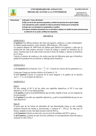 UNIVERSIDADES DE ANDALUCÍA                                               BACHILLERATO
                         PRUEBA DE ACCESO A LA UNIVERSIDAD                                            MATEMÁTICAS
                                                                                                     APLICADAS A LAS
                                                                                                   CIENCIAS SOCIALES II


Instrucciones:   a) Duración: 1 hora y 30 minutos
                 b) Elija una de las dos opciones propuestas y conteste los ejercicios de la opción elegida.
                 c) En cada ejercicio, parte o apartado se indica la puntuación máxima que le corresponde.
                 d) Puede usar una calculadora no programable y no gráfica.
                 e) Si obtiene resultados directamente con la calculadora, explique con detalle los pasos necesarios para
                    su obtención sin su ayuda. Justifique las respuestas..

                                                  OPCIÓN B

     EJERCICIO 1
     (3 puntos) Una fábrica produce dos tipos de juguetes, muñecas y coches teledirigidos.
     La fábrica puede producir, como máximo, 200 muñecas y 300 coches.
     La empresa dispone de 1800 horas de trabajo para fabricar los juguetes y sabe que la
     producción de cada muñeca necesita 3 horas de trabajo y reporta un beneficio de 10
     euros, mientras que la de cada coche necesita 6 horas de trabajo y reporta un beneficio
     de 15 euros.
     Calcule el número de muñecas y de coches que han de fabricarse para que el beneficio
     global de la producción sea máximo y obtenga dicho beneficio.


     EJERCICIO 2
                                               a
     a) (1.5 puntos) Sea la función f (x) =      + bx 2 . Calcule los valores de los parámetros a y
                                               x
     b para que f tenga un extremo relativo en el punto (1, 3).
     b) (1.5 puntos) Calcule la ecuación de la recta tangente a la gráfica de la función
     g ( x) = x ⋅ Lx en el punto de abscisa 1.

     EJERCICIO 3

     Parte I
     En una ciudad, el 60 % de los niños usa zapatillas deportivas, el 50 % usa ropa
     deportiva y el 20 % usa ambas prendas.
     a) (1 punto) ¿Cuál es la probabilidad de que un niño, elegido al azar, no use ninguna de
     las dos prendas?
     b) (1 punto) Si un niño usa zapatillas deportivas, ¿cuál es la probabilidad de que no use
     ropa deportiva?

     Parte II
     El peso neto de las bolsas de almendras de una determinada marca es una variable
     aleatoria Normal con media µ, desconocida, y varianza σ2 = 50.4 g2. Se sabe que 35
     bolsas, elegidas al azar, han dado un peso total de 8652 g.
     a) (1.5 puntos) Calcule un intervalo, con un nivel de confianza del 90 %, para µ.
     b) (0.5 puntos) ¿A partir de qué nivel de confianza, el correspondiente intervalo para µ
     contiene el valor 250 g ?
 