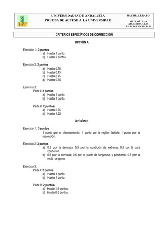 UNIVERSIDADES DE ANDALUCÍA                                    BACHILLERATO
                  PRUEBA DE ACCESO A LA UNIVERSIDAD                                  MATEMÁTICAS
                                                                                    APLICADAS A LAS
                                                                                  CIENCIAS SOCIALES II


                          CRITERIOS ESPECÍFICOS DE CORRECCIÓN

                                         OPCIÓN A

Ejercicio 1: 3 puntos
                a) Hasta 1 punto.
                b) Hasta 2 puntos.

Ejercicio 2: 3 puntos
                 a) Hasta 0.75.
                 b) Hasta 0.75.
                 c) Hasta 0.75.
                 d) Hasta 0.75.

Ejercicio 3:
         Parte I: 2 puntos
                  a) Hasta 1 punto.
                  b) Hasta 1 punto.

        Parte II: 2 puntos
                 a) Hasta 0.75
                 b) Hasta 1.25.

                                         OPCIÓN B

Ejercicio 1: 3 puntos
                1 punto por el planteamiento; 1 punto por la región factible; 1 punto por la
                resolución.

Ejercicio 2: 3 puntos
                 a) 0.5 por la derivada; 0.5 por la condición de extremo; 0.5 por la otra
                    condición.
                 b) 0.5 por la derivada; 0.5 por el punto de tangencia y pendiente; 0.5 por la
                    recta tangente.

Ejercicio 3:
         Parte I: 2 puntos
                  a) Hasta 1 punto.
                  b) Hasta 1 punto.

        Parte II: 2 puntos
                 a) Hasta 1.5 puntos.
                 b) Hasta 0.5 puntos.
 