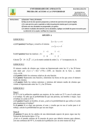 UNIVERSIDADES DE ANDALUCÍA                                                BACHILLERATO
                             PRUEBA DE ACCESO A LA UNIVERSIDAD                                             MATEMÁTICAS
                                                                                                          APLICADAS A LAS
                                                                                                        CIENCIAS SOCIALES II


Instrucciones:       a) Duración: 1 hora y 30 minutos
                     b) Elija una de las dos opciones propuestas y conteste los ejercicios de la opción elegida.
                     c) En cada ejercicio, parte o apartado se indica la puntuación máxima que le corresponde.
                     d) Puede usar una calculadora no programable y no gráfica.
                     e) Si obtiene resultados directamente con la calculadora, explique con detalle los pasos necesarios para
                        su obtención sin su ayuda. Justifique las respuestas.

                                                      OPCIÓN A

     EJERCICIO 1
                                                      2 x + 3 y − z = 4
                                                      
     a) (1.5 puntos) Clasifique y resuelva el sistema                   .
                                                       x + 2y + z = 5
                                                      

                                            1 − 1      1 − 1
                                                 , B =      .
     b) (1.5 puntos) Sean las matrices A =             
                                           2 0         1 2 
                                                            
                 (
     Calcule At ⋅ B − 2 I 2      )−1
                                       ; ( I 2 es la matriz unidad de orden 2 y At la traspuesta de A).

     EJERCICIO 2

     El número medio de clientes que visitan un hipermercado entre las 11 y las 20 horas
     está dado por f ( x ) = x 3 − 42 x 2 + 576 x − 2296 , en función de la hora x, siendo
     11 ≤ x ≤ 20 .
     a) (1 punto) Halle los extremos relativos de esta función.
     b) (1 punto) Represente esta función y determine las horas en las que crece el número
     medio de clientes.
     c) (1 punto) Halle los valores máximos y mínimos del número medio de clientes que
     visitan el hipermercado entre las 11 y las 20 horas.

     EJERCICIO 3

     Parte I
     El 55 % de la población española son mujeres, de las cuales un 23 % usa el coche para
     ir al trabajo. Se sabe que la probabilidad de que una persona, sea hombre o mujer, vaya
     al trabajo en coche es 0.52.
     a) (1 punto) Elegido un hombre, al azar, ¿cuál es la probabilidad de que utilice el coche
     para desplazarse al trabajo?
     b) (1 punto) Si se elige una persona, al azar, y resulta que no usa el coche para ir al
     trabajo, calcule la probabilidad de que sea una mujer.

     Parte II
     (2 puntos) El peso de los adultos de una determinada especie de peces sigue una ley
     Normal de desviación típica 112 g.
     ¿Cuál es el tamaño mínimo de la muestra de peces que debería tomarse para obtener,
     con una confianza del 95 %, la media de la población con un error menor de 20 g?
 