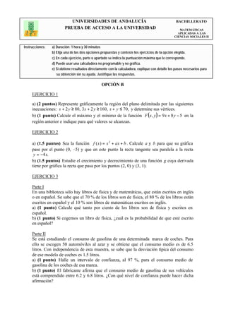 UNIVERSIDADES DE ANDALUCÍA                                                BACHILLERATO
                         PRUEBA DE ACCESO A LA UNIVERSIDAD                                             MATEMÁTICAS
                                                                                                      APLICADAS A LAS
                                                                                                    CIENCIAS SOCIALES II


Instrucciones:   a) Duración: 1 hora y 30 minutos
                 b) Elija una de las dos opciones propuestas y conteste los ejercicios de la opción elegida.
                 c) En cada ejercicio, parte o apartado se indica la puntuación máxima que le corresponde.
                 d) Puede usar una calculadora no programable y no gráfica.
                 e) Si obtiene resultados directamente con la calculadora, explique con detalle los pasos necesarios para
                    su obtención sin su ayuda. Justifique las respuestas.

                                                  OPCIÓN B

     EJERCICIO 1

     a) (2 puntos) Represente gráficamente la región del plano delimitada por las siguientes
     inecuaciones: x + 2 y ≥ 80, 3x + 2 y ≥ 160, x + y ≤ 70, y determine sus vértices.
     b) (1 punto) Calcule el máximo y el mínimo de la función F ( x, y ) = 9 x + 8 y − 5 en la
     región anterior e indique para qué valores se alcanzan.

     EJERCICIO 2

     a) (1.5 puntos) Sea la función f ( x ) = x 2 + ax + b . Calcule a y b para que su gráfica
     pase por el punto (0, –5) y que en este punto la recta tangente sea paralela a la recta
      y = −4x.
     b) (1.5 puntos) Estudie el crecimiento y decrecimiento de una función g cuya derivada
     tiene por gráfica la recta que pasa por los puntos (2, 0) y (3, 1).

     EJERCICIO 3

     Parte I
     En una biblioteca sólo hay libros de física y de matemáticas, que están escritos en inglés
     o en español. Se sabe que el 70 % de los libros son de física, el 80 % de los libros están
     escritos en español y el 10 % son libros de matemáticas escritos en inglés.
     a) (1 punto) Calcule qué tanto por ciento de los libros son de física y escritos en
     español.
     b) (1 punto) Si cogemos un libro de física, ¿cuál es la probabilidad de que esté escrito
     en español?

     Parte II
     Se está estudiando el consumo de gasolina de una determinada marca de coches. Para
     ello se escogen 50 automóviles al azar y se obtiene que el consumo medio es de 6.5
     litros. Con independencia de esta muestra, se sabe que la desviación típica del consumo
     de ese modelo de coches es 1.5 litros.
     a) (1 punto) Halle un intervalo de confianza, al 97 %, para el consumo medio de
     gasolina de los coches de esa marca.
     b) (1 punto) El fabricante afirma que el consumo medio de gasolina de sus vehículos
     está comprendido entre 6.2 y 6.8 litros. ¿Con qué nivel de confianza puede hacer dicha
     afirmación?
 