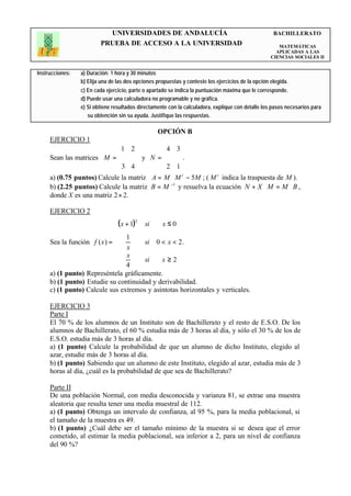 UNIVERSIDADES DE ANDALUCÍA                                                BACHILLERATO
                         PRUEBA DE ACCESO A LA UNIVERSIDAD                                             MATEMÁTICAS
                                                                                                      APLICADAS A LAS
                                                                                                    CIENCIAS SOCIALES II


Instrucciones:   a) Duración: 1 hora y 30 minutos
                 b) Elija una de las dos opciones propuestas y conteste los ejercicios de la opción elegida.
                 c) En cada ejercicio, parte o apartado se indica la puntuación máxima que le corresponde.
                 d) Puede usar una calculadora no programable y no gráfica.
                 e) Si obtiene resultados directamente con la calculadora, explique con detalle los pasos necesarios para
                    su obtención sin su ayuda. Justifique las respuestas.

                                                  OPCIÓN B
     EJERCICIO 1
                             1 2           4 3
     Sean las matrices M =        y N =        .
                                 
                              3 4         
                                             2 1
                                               
     a) (0.75 puntos) Calcule la matriz A = M ⋅ M t − 5M ; ( M t indica la traspuesta de M ).
     b) (2.25 puntos) Calcule la matriz B = M −1 y resuelva la ecuación N + X ⋅ M = M ⋅ B ,
     donde X es una matriz 2 × 2.

     EJERCICIO 2
                              ( x + 1)2 si   x≤0
                              
                               1
                              
     Sea la función f ( x ) =           si 0 < x < 2 .
                                  x
                               x        si   x≥2
                               4
                              
     a) (1 punto) Represéntela gráficamente.
     b) (1 punto) Estudie su continuidad y derivabilidad.
     c) (1 punto) Calcule sus extremos y asíntotas horizontales y verticales.

     EJERCICIO 3
     Parte I
     El 70 % de los alumnos de un Instituto son de Bachillerato y el resto de E.S.O. De los
     alumnos de Bachillerato, el 60 % estudia más de 3 horas al día, y sólo el 30 % de los de
     E.S.O. estudia más de 3 horas al día.
     a) (1 punto) Calcule la probabilidad de que un alumno de dicho Instituto, elegido al
     azar, estudie más de 3 horas al día.
     b) (1 punto) Sabiendo que un alumno de este Instituto, elegido al azar, estudia más de 3
     horas al día, ¿cuál es la probabilidad de que sea de Bachillerato?

     Parte II
     De una población Normal, con media desconocida y varianza 81, se extrae una muestra
     aleatoria que resulta tener una media muestral de 112.
     a) (1 punto) Obtenga un intervalo de confianza, al 95 %, para la media poblacional, si
     el tamaño de la muestra es 49.
     b) (1 punto) ¿Cuál debe ser el tamaño mínimo de la muestra si se desea que el error
     cometido, al estimar la media poblacional, sea inferior a 2, para un nivel de confianza
     del 90 %?
 