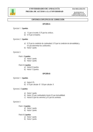 UNIVERSIDADES DE ANDALUCÍA                                       BACHILLERATO
                  PRUEBA DE ACCESO A LA UNIVERSIDAD                                     MATEMÁTICAS
                                                                                       APLICADAS A LAS
                                                                                     CIENCIAS SOCIALES II


                           CRITERIOS ESPECÍFICOS DE CORRECCIÓN

                                            OPCIÓN A

Ejercicio 1: 3 puntos

                a) 1.5 por el recinto. 0.75 por los vértices.
                b) 0.75 por el máximo.

Ejercicio 2: 3 puntos

                a) 0.75 por la condición de continuidad, 0.75 por la condición de derivabilidad y
                   0.5 por determinar los coeficientes.
                b) Hasta 1 punto.

Ejercicio 3:

        Parte I: 2 puntos
                 a) Hasta 1 punto.
                 b) Hasta 1 punto.

        Parte II: 2 puntos
                 a) Hasta 0.5 puntos.
                 b) Hasta 1.5 puntos.

                                            OPCIÓN B

Ejercicio 1: 3 puntos

                a) Hasta 0.75.
                b) 0.75 por calcular B. 1.50 por calcular X.

Ejercicio 2: 3 puntos

                a) Hasta 1 punto.
                b) Hasta 0.5 por continuidad y hasta 0.5 por derivabilidad.
                c) Hasta 0.5 por los extremos y 0.5 por las asíntotas.

Ejercicio 3:

        Parte I: 2 puntos
                 a) Hasta 1 punto.
                 b) Hasta 1 punto.

        Parte II: 2 puntos
                 a) Hasta 1 punto.
                 b) Hasta 1 punto.
 