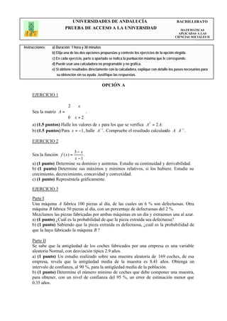 UNIVERSIDADES DE ANDALUCÍA                                                BACHILLERATO
                         PRUEBA DE ACCESO A LA UNIVERSIDAD                                             MATEMÁTICAS
                                                                                                      APLICADAS A LAS
                                                                                                    CIENCIAS SOCIALES II


Instrucciones:   a) Duración: 1 hora y 30 minutos
                 b) Elija una de las dos opciones propuestas y conteste los ejercicios de la opción elegida.
                 c) En cada ejercicio, parte o apartado se indica la puntuación máxima que le corresponde.
                 d) Puede usar una calculadora no programable y no gráfica.
                 e) Si obtiene resultados directamente con la calculadora, explique con detalle los pasos necesarios para
                    su obtención sin su ayuda. Justifique las respuestas.

                                                  OPCIÓN A

     EJERCICIO 1

                       2      x 
                                 .
     Sea la matriz A = 
                       0 x + 2  
                                 
     a) (1.5 puntos) Halle los valores de x para los que se verifica A2 = 2 A.
     b) (1.5 puntos) Para x = −1 , halle A− 1. Compruebe el resultado calculando A ⋅ A −1 .

     EJERCICIO 2

                           3− x
     Sea la función f ( x ) =    .
                           x −1
     a) (1 punto) Determine su dominio y asíntotas. Estudie su continuidad y derivabilidad.
     b) (1 punto) Determine sus máximos y mínimos relativos, si los hubiere. Estudie su
     crecimiento, decrecimiento, concavidad y convexidad.
     c) (1 punto) Represéntela gráficamente.

     EJERCICIO 3

     Parte I
     Una máquina A fabrica 100 piezas al día, de las cuales un 6 % son defectuosas. Otra
     máquina B fabrica 50 piezas al día, con un porcentaje de defectuosas del 2 %.
     Mezclamos las piezas fabricadas por ambas máquinas en un día y extraemos una al azar.
     a) (1 punto) ¿Cuál es la probabilidad de que la pieza extraída sea defectuosa?
     b) (1 punto) Sabiendo que la pieza extraída es defectuosa, ¿cuál es la probabilidad de
     que la haya fabricado la máquina B ?

     Parte II
     Se sabe que la antigüedad de los coches fabricados por una empresa es una variable
     aleatoria Normal, con desviación típica 2.9 años.
     a) (1 punto) Un estudio realizado sobre una muestra aleatoria de 169 coches, de esa
     empresa, revela que la antigüedad media de la muestra es 8.41 años. Obtenga un
     intervalo de confianza, al 90 %, para la antigüedad media de la población.
     b) (1 punto) Determine el número mínimo de coches que debe componer una muestra,
     para obtener, con un nivel de confianza del 95 %, un error de estimación menor que
     0.35 años.
 