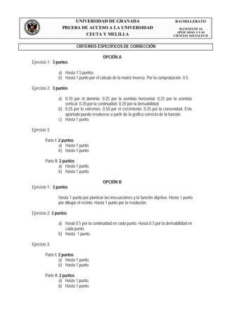 UNIVERSIDAD DE GRANADA                                        BACHILLERATO
                  PRUEBA DE ACCESO A LA UNIVERSIDAD                                    MATEMÁTICAS
                                                                                      APLICADAS A LAS
                           CEUTA Y MELILLA                                          CIENCIAS SOCIALES II


                          CRITERIOS ESPECÍFICOS DE CORRECCIÓN

                                          OPCIÓN A
Ejercicio 1: 3 puntos

                a) Hasta 1.5 puntos.
                b) Hasta 1 punto por el cálculo de la matriz inversa. Por la comprobación 0.5.

Ejercicio 2: 3 puntos

                a) 0.10 por el dominio; 0.25 por la asíntota horizontal; 0.25 por la asíntota
                   vertical. 0.20 por la continuidad; 0.20 por la derivabilidad.
                b) 0.25 por lo extremos. 0.50 por el crecimiento. 0.25 por la convexidad. Este
                   apartado puede resolverse a partir de la gráfica correcta de la función.
                c) Hasta 1 punto.

Ejercicio 3:

        Parte I: 2 puntos
                 a) Hasta 1 punto.
                 b) Hasta 1 punto.

        Parte II: 2 puntos
                 a) Hasta 1 punto.
                 b) Hasta 1 punto.

                                          OPCIÓN B
Ejercicio 1: 3 puntos

                Hasta 1 punto por plantear las inecuaciones y la función objetivo. Hasta 1 punto
                por dibujar el recinto. Hasta 1 punto por la resolución.

Ejercicio 2: 3 puntos

                a) Hasta 0.5 por la continuidad en cada punto. Hasta 0.5 por la derivabilidad en
                   cada punto.
                b) Hasta 1 punto.

Ejercicio 3:

        Parte I: 2 puntos
                 a) Hasta 1 punto.
                 b) Hasta 1 punto.

        Parte II: 2 puntos
                 a) Hasta 1 punto.
                 b) Hasta 1 punto.
 