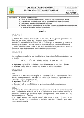 UNIVERSIDADES DE ANDALUCÍA                                                BACHILLERATO
                         PRUEBA DE ACCESO A LA UNIVERSIDAD                                             MATEMÁTICAS
                                                                                                      APLICADAS A LAS
                                                                                                    CIENCIAS SOCIALES II


Instrucciones:   a) Duración: 1 hora y 30 minutos
                 b) Elija una de las dos opciones propuestas y conteste los ejercicios de la opción elegida.
                 c) En cada ejercicio, parte o apartado se indica la puntuación máxima que le corresponde.
                 d) Puede usar una calculadora no programable y no gráfica.
                 e) Si obtiene resultados directamente con la calculadora, explique con detalle los pasos necesarios para
                    su obtención sin su ayuda. Justifique las respuestas.

                                                  OPCIÓN A

     EJERCICIO 1

     (3 puntos) Una empresa fabrica sofás de dos tipos, A y B, por los que obtiene un
     beneficio, por unidad, de 1500 y 2000 euros, respectivamente.
     Al menos se deben fabricar 6 sofás del tipo A y 10 del tipo B, por semana, y además, el
     número de los del tipo A no debe superar en más de 6 unidades al número de los del B.
     ¿Cuántas unidades de cada tipo se deben fabricar semanalmente para obtener beneficio
     máximo, si no se pueden fabricar más de 30 sofás semanalmente?

     EJERCICIO 2

     Los beneficios esperados de una inmobiliaria en los próximos 5 años vienen dados por
     la función
                  B(t ) = t 3 − 9t 2 + 24t . ( t indica el tiempo, en años, 0 ≤ t ≤ 5 ).

     a) (2 puntos) Represente la evolución del beneficio esperado en función del tiempo.
     b) (1 punto) En ese periodo, ¿cuándo será máximo el beneficio esperado?

     EJERCICIO 3

     Parte I
     En un curso, el porcentaje de aprobados en Lengua es del 65 % y en Filosofía del 50 %.
     Se sabe que la probabilidad P( F / L ) = 0.7 , siendo F y L los sucesos “aprobar Filosofía”
     y “aprobar Lengua”, respectivamente.
     a) (1 punto) Calcule P( L / F ).
     b) (1 punto) Halle la probabilidad de no aprobar ninguna de las dos asignaturas.

     Parte II
     a) (1 punto) Se sabe que la desviación típica de los salarios de una población es 205
     euros. Determine un intervalo, con el 90 % de confianza, para el salario medio de la
     población, sabiendo que el salario medio correspondiente a una muestra de 2500
     personas ha sido de 1215 euros.
     b) (1 punto) Elegida otra muestra grande, cuya media ha sido 1210 euros, se ha
     obtenido, con un 95 % de confianza, el intervalo (1199.953, 1220.045). ¿Cuál es el
     tamaño de esta muestra?
 