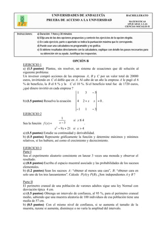UNIVERSIDADES DE ANDALUCÍA                                                BACHILLERATO
                         PRUEBA DE ACCESO A LA UNIVERSIDAD                                             MATEMÁTICAS
                                                                                                      APLICADAS A LAS
                                                                                                    CIENCIAS SOCIALES II


Instrucciones:   a) Duración: 1 hora y 30 minutos
                 b) Elija una de las dos opciones propuestas y conteste los ejercicios de la opción elegida.
                 c) En cada ejercicio, parte o apartado se indica la puntuación máxima que le corresponde.
                 d) Puede usar una calculadora no programable y no gráfica.
                 e) Si obtiene resultados directamente con la calculadora, explique con detalle los pasos necesarios para
                    su obtención sin su ayuda. Justifique las respuestas.

                                                  OPCIÓN B
     EJERCICIO 1
     a) (1.5 puntos) Plantee, sin resolver, un sistema de ecuaciones que dé solución al
     siguiente problema:
     Un inversor compró acciones de las empresas A, B y C por un valor total de 20000
     euros, invirtiendo en C el doble que en A. Al cabo de un año la empresa A le pagó el 6
     % de beneficio, la B el 8 % y la C el 10 %. Si el beneficio total fue de 1720 euros,
     ¿qué dinero invirtió en cada empresa ?
                                              1     3    −5

     b) (1.5 puntos) Resuelva la ecuación              4    2+ x      x =0.

                                                      −1      1      −3
     EJERCICIO 2
                                     1
                               x −3           si x ≤ 4
     Sea la función f ( x ) =                          .
                               x 2 − 9 x + 21 si x > 4
                              
     a) (1.5 puntos) Estudie su continuidad y derivabilidad.
     b) (1.5 puntos) Represente gráficamente la función y determine máximos y mínimos
     relativos, si los hubiere, así como el crecimiento y decrecimiento.

     EJERCICIO 3
     Parte I
     Sea el experimento aleatorio consistente en lanzar 3 veces una moneda y observar el
     resultado.
     a) (0.8 puntos) Escriba el espacio muestral asociado y las probabilidades de los sucesos
     elementales.
     b) (1.2 puntos) Sean los sucesos A: “obtener al menos una cara”, B: “obtener cara en
     solo uno de los tres lanzamientos”. Calcule P(A) y P(B). ¿Son independientes A y B ?

     Parte II
     El perímetro craneal de una población de varones adultos sigue una ley Normal con
     desviación típica 4 cm.
     a) (1.5 puntos) Obtenga un intervalo de confianza, al 95 %, para el perímetro craneal
     medio, sabiendo que una muestra aleatoria de 100 individuos de esa población tiene una
     media de 57 cm.
     b) (0.5 puntos) Con el mismo nivel de confianza, si se aumenta el tamaño de la
     muestra, razone si aumenta, disminuye o no varía la amplitud del intervalo.
 