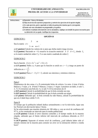 UNIVERSIDADES DE ANDALUCÍA                                                BACHILLERATO
                         PRUEBA DE ACCESO A LA UNIVERSIDAD                                             MATEMÁTICAS
                                                                                                      APLICADAS A LAS
                                                                                                    CIENCIAS SOCIALES II


Instrucciones:   a) Duración: 1 hora y 30 minutos
                 b) Elija una de las dos opciones propuestas y conteste los ejercicios de la opción elegida.
                 c) En cada ejercicio, parte o apartado se indica la puntuación máxima que le corresponde.
                 d) Puede usar una calculadora no programable y no gráfica.
                 e) Si obtiene resultados directamente con la calculadora, explique con detalle los pasos necesarios para
                    su obtención sin su ayuda. Justifique las respuestas.

                                                  OPCIÓN B
     EJERCICIO 1
                         3       m 
     Sea la matriz A =               .
                        
                        1 − m m + 1 
                                     
     a) (1 puntos) Calcule los valores de m para que dicha matriz tenga inversa.
     b) (2 puntos) Haciendo m = 0, resuelva la ecuación matricial A ⋅ X ⋅ A = I 2 , donde I 2
     es la matriz unidad de orden 2 y X es una matriz cuadrada de orden 2.
     .
     EJERCICIO 2

     Sea la función f ( x ) = 2 x 3 + ax 2 − 12 x + b.
     a) (1.5 puntos) Halle a y b para que la función se anule en x = 1 y tenga un punto de
                     −1
     inflexión en x = .
                      2
     b) (1.5 puntos) Para a = –3 y b = 2, calcule sus máximos y mínimos relativos.

     EJERCICIO 3

     Parte I
     Disponemos de dos urnas A y B conteniendo bolas de colores. La urna A tiene 4 bolas
     blancas y 3 rojas, y la B tiene 5 blancas, 2 rojas y 1 negra. Lanzamos un dado, si sale 1,
     2, 3 ó 4 extraemos una bola de A y si sale 5 ó 6 la extraemos de B.
     a) (0.5 puntos) Calcule la probabilidad de que la bola extraída sea roja.
     b) (0.5 puntos) Calcule la probabilidad de que la bola extraída sea negra.
     c) (1 punto) Sabiendo que la bola extraída ha sido blanca, calcule la probabilidad de
     que en el dado haya salido 5 ó 6.

     Parte II
     El tiempo que la población infantil dedica semanalmente a ver la televisión, sigue una
     ley Normal con desviación típica 3 horas.
     Se ha seleccionado una muestra aleatoria de 100 niños y, con un nivel de confianza del
     97 %, se ha construido un intervalo para la media poblacional.
     a) (1.25 puntos) Calcule el error máximo cometido y el tiempo medio de la muestra
     elegida, sabiendo que el límite inferior del intervalo de confianza obtenido es 23.5
     horas.
     b) (0.75 puntos) Supuesto el mismo nivel de confianza, ¿cuál debería haber sido el
     tamaño mínimo de la muestra para cometer un error en la estimación inferior a media
     hora?
 