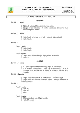 UNIVERSIDADES DE ANDALUCÍA                                          BACHILLERATO
                   PRUEBA DE ACCESO A LA UNIVERSIDAD                                         MATEMÁTICAS
                                                                                            APLICADAS A LAS
                                                                                          CIENCIAS SOCIALES II


                            CRITERIOS ESPECÍFICOS DE CORRECCIÓN

                                             OPCIÓN A
Ejercicio 1: 3 puntos

                a) 1.25 por la gráfica y 0.75 por determinar los vértices.
                b) 0.25 por el valor máximo y 0.25 por las coordenadas del máximo. Igual
                   distribución para el mínimo.

Ejercicio 2: 3 puntos

                a) Hasta 1 punto por el valor de k. Hasta 1 punto por la derivabilidad.
                b) Hasta 1 punto.

Ejercicio 3:

        Parte I: 2 puntos
                 a) Hasta 1 punto.
                 b) Hasta 1 punto.

        Parte II: 2 puntos
                 a) 0.5 por indicar la distribución y 0.25 por justificar la respuesta.
                 b) Hasta 1.25.

                                             OPCIÓN B
Ejercicio 1: 3 puntos

                 a) 0.5 por la expresión del determinante y 0.5 por los valores de m.
                 b) Si lo resuelve matricialmente: 1 punto por el planteamiento y 1 por la
                    resolución. Si lo considera como un sistema de ecuaciones: 2 puntos por la
                    resolución.
Ejercicio 2: 3 puntos

                a) 0.5 por expresar cada una de las condiciones; 0.5 por calcular a y b.
                b) 0.5 por expresar la condición de extremo relativo. 1 punto por determinar los
                máximos y mínimos.
Ejercicio 3:

        Parte I: 2 puntos
                 a) Hasta 0.5.
                 b) Hasta 0.5.
                 c) Hasta 1.

        Parte II: 2 puntos
                 a) 0.75 por calcular el error. 0.5 por la media.
                 b) Hasta 0.75 puntos.
 