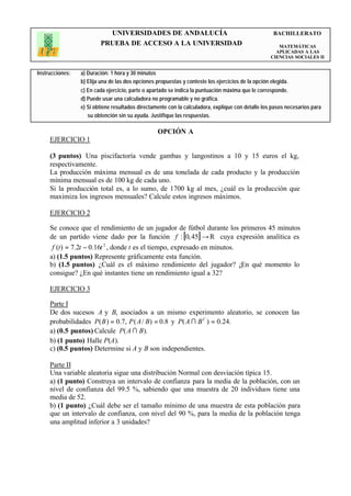 UNIVERSIDADES DE ANDALUCÍA                                                BACHILLERATO
                         PRUEBA DE ACCESO A LA UNIVERSIDAD                                             MATEMÁTICAS
                                                                                                      APLICADAS A LAS
                                                                                                    CIENCIAS SOCIALES II


Instrucciones:   a) Duración: 1 hora y 30 minutos
                 b) Elija una de las dos opciones propuestas y conteste los ejercicios de la opción elegida.
                 c) En cada ejercicio, parte o apartado se indica la puntuación máxima que le corresponde.
                 d) Puede usar una calculadora no programable y no gráfica.
                 e) Si obtiene resultados directamente con la calculadora, explique con detalle los pasos necesarios para
                    su obtención sin su ayuda. Justifique las respuestas.

                                                  OPCIÓN A
     EJERCICIO 1

     (3 puntos) Una piscifactoría vende gambas y langostinos a 10 y 15 euros el kg,
     respectivamente.
     La producción máxima mensual es de una tonelada de cada producto y la producción
     mínima mensual es de 100 kg de cada uno.
     Si la producción total es, a lo sumo, de 1700 kg al mes, ¿cuál es la producción que
     maximiza los ingresos mensuales? Calcule estos ingresos máximos.

     EJERCICIO 2

     Se conoce que el rendimiento de un jugador de fútbol durante los primeros 45 minutos
     de un partido viene dado por la función f : [0, 45] → R cuya expresión analítica es
      f (t ) = 7.2t − 0.16t 2 , donde t es el tiempo, expresado en minutos.
     a) (1.5 puntos) Represente gráficamente esta función.
     b) (1.5 puntos) ¿Cuál es el máximo rendimiento del jugador? ¿En qué momento lo
     consigue? ¿En qué instantes tiene un rendimiento igual a 32?

     EJERCICIO 3

     Parte I
     De dos sucesos A y B, asociados a un mismo experimento aleatorio, se conocen las
     probabilidades P( B ) = 0.7, P ( A / B) = 0.8 y P( A ∩ B C ) = 0.24.
     a) (0.5 puntos) Calcule P( A ∩ B).
     b) (1 punto) Halle P(A).
     c) (0.5 puntos) Determine si A y B son independientes.

     Parte II
     Una variable aleatoria sigue una distribución Normal con desviación típica 15.
     a) (1 punto) Construya un intervalo de confianza para la media de la población, con un
     nivel de confianza del 99.5 %, sabiendo que una muestra de 20 individuos tiene una
     media de 52.
     b) (1 punto) ¿Cuál debe ser el tamaño mínimo de una muestra de esta población para
     que un intervalo de confianza, con nivel del 90 %, para la media de la población tenga
     una amplitud inferior a 3 unidades?
 