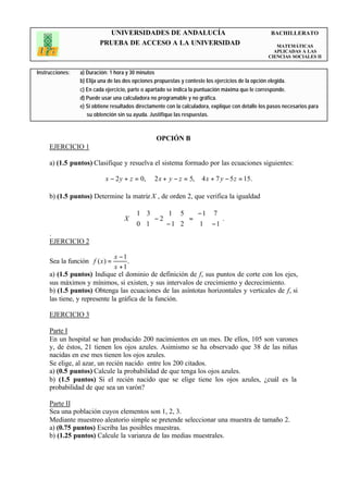 UNIVERSIDADES DE ANDALUCÍA                                                BACHILLERATO
                         PRUEBA DE ACCESO A LA UNIVERSIDAD                                             MATEMÁTICAS
                                                                                                      APLICADAS A LAS
                                                                                                    CIENCIAS SOCIALES II


Instrucciones:   a) Duración: 1 hora y 30 minutos
                 b) Elija una de las dos opciones propuestas y conteste los ejercicios de la opción elegida.
                 c) En cada ejercicio, parte o apartado se indica la puntuación máxima que le corresponde.
                 d) Puede usar una calculadora no programable y no gráfica.
                 e) Si obtiene resultados directamente con la calculadora, explique con detalle los pasos necesarios para
                    su obtención sin su ayuda. Justifique las respuestas.



                                                  OPCIÓN B
     EJERCICIO 1

     a) (1.5 puntos) Clasifique y resuelva el sistema formado por las ecuaciones siguientes:

                            x − 2 y + z = 0,     2 x + y − z = 5,     4 x + 7 y − 5 z = 15.

     b) (1.5 puntos) Determine la matriz X , de orden 2, que verifica la igualdad

                                        1 3  1 5   − 1 7 
                                    X ⋅
                                        0 1  − 2 − 1 2  =  1 − 1.
                                                                 
                                                                
     .
     EJERCICIO 2

                              x −1
     Sea la función f ( x ) =      .
                              x +1
     a) (1.5 puntos) Indique el dominio de definición de f, sus puntos de corte con los ejes,
     sus máximos y mínimos, si existen, y sus intervalos de crecimiento y decrecimiento.
     b) (1.5 puntos) Obtenga las ecuaciones de las asíntotas horizontales y verticales de f, si
     las tiene, y represente la gráfica de la función.

     EJERCICIO 3

     Parte I
     En un hospital se han producido 200 nacimientos en un mes. De ellos, 105 son varones
     y, de éstos, 21 tienen los ojos azules. Asimismo se ha observado que 38 de las niñas
     nacidas en ese mes tienen los ojos azules.
     Se elige, al azar, un recién nacido entre los 200 citados.
     a) (0.5 puntos) Calcule la probabilidad de que tenga los ojos azules.
     b) (1.5 puntos) Si el recién nacido que se elige tiene los ojos azules, ¿cuál es la
     probabilidad de que sea un varón?

     Parte II
     Sea una población cuyos elementos son 1, 2, 3.
     Mediante muestreo aleatorio simple se pretende seleccionar una muestra de tamaño 2.
     a) (0.75 puntos) Escriba las posibles muestras.
     b) (1.25 puntos) Calcule la varianza de las medias muestrales.
 