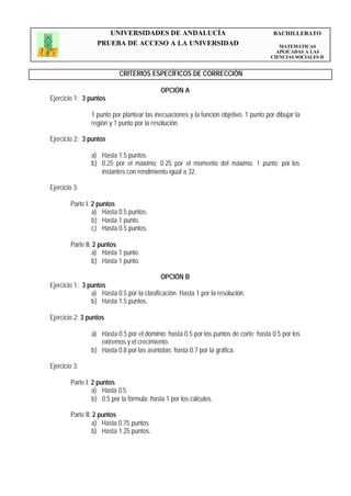 UNIVERSIDADES DE ANDALUCÍA                                         BACHILLERATO
                  PRUEBA DE ACCESO A LA UNIVERSIDAD                                       MATEMÁTICAS
                                                                                         APLICADAS A LAS
                                                                                       CIENCIAS SOCIALES II


                           CRITERIOS ESPECÍFICOS DE CORRECCIÓN

                                            OPCIÓN A
Ejercicio 1: 3 puntos

                1 punto por plantear las inecuaciones y la función objetivo. 1 punto por dibujar la
                región y 1 punto por la resolución.

Ejercicio 2: 3 puntos

                a) Hasta 1.5 puntos.
                b) 0.25 por el máximo; 0.25 por el momento del máximo. 1 punto por los
                   instantes con rendimiento igual a 32.

Ejercicio 3:

        Parte I: 2 puntos
                 a) Hasta 0.5 puntos.
                 b) Hasta 1 punto.
                 c) Hasta 0.5 puntos.

        Parte II: 2 puntos
                 a) Hasta 1 punto.
                 b) Hasta 1 punto.

                                            OPCIÓN B
Ejercicio 1: 3 puntos
                a) Hasta 0.5 por la clasificación. Hasta 1 por la resolución.
                b) Hasta 1.5 puntos.

Ejercicio 2: 3 puntos

                a) Hasta 0.5 por el dominio; hasta 0.5 por los puntos de corte; hasta 0.5 por los
                   extremos y el crecimiento.
                b) Hasta 0.8 por las asíntotas; hasta 0.7 por la gráfica.

Ejercicio 3:

        Parte I: 2 puntos
                 a) Hasta 0.5.
                 b) 0.5 por la fórmula; hasta 1 por los cálculos.

        Parte II: 2 puntos
                 a) Hasta 0.75 puntos.
                 b) Hasta 1.25 puntos.
 