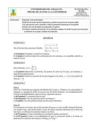 UNIVERSIDADES DE ANDALUCÍA                                              PLANES DE 1994 y
                                                                                                       DE 2002
                         PRUEBA DE ACCESO A LA UNIVERSIDAD                                            MATEMÁTICAS
                                                                                                     APLICADAS A LAS
                                                                                                   CIENCIAS SOCIALES II


Instrucciones:   a) Duración: 1 hora y 30 minutos.
                 b) Elija una de las dos opciones propuestas y conteste los ejercicios de la opción elegida.
                 c) En cada ejercicio, parte o apartado se indica la puntuación máxima que le corresponde.
                 d) Puede usar una calculadora no programable y no gráfica.
                 e) Si obtiene resultados directamente con la calculadora, explique con detalle los pasos necesarios para
                    su obtención sin su ayuda. Justifique las respuestas.



                                                  OPCIÓN B

     EJERCICIO 1
                                                    ⎧ x − y − z = −2
                                                    ⎪
     Sea el sistema de ecuaciones lineales          ⎨ 2x + 3 y − z = 2 .
                                                    ⎪4 x + y − 3 z = −2
                                                    ⎩
     a) (2 puntos) Clasifique y resuelva el sistema.
     b) (1 punto) Escriba la matriz de coeficientes de este sistema y, si es posible, calcule su
     matriz inversa.

     EJERCICIO 2

                            4x − 1
     Sea la función f ( x) =       .
                            2x − 2
     a) (2 puntos) Determine su dominio, los puntos de corte con los ejes, sus asíntotas, y
     represéntela gráficamente.
     b) (1 punto) Calcule la ecuación de la recta tangente a la curva y = f (x) en el punto de
     abscisa x = 0.

     EJERCICIO 3

     Parte I
     Entre las 7 bolas de una máquina de futbolín hay 2 rojas y 5 blancas; en cada partida, la
     máquina va sacando las bolas de una en una, de forma aleatoria, sin reemplazamiento.
     Calcule la probabilidad de cada uno de los siguientes sucesos:
     a) (0.5 puntos) “La primera bola es roja”.
     b) (0.5 puntos) “Las dos primeras bolas son blancas”.
     c) (1 punto) “Las dos primeras bolas son de colores distintos”.

     Parte II
     La resistencia a la rotura, de un tipo de hilos de pesca, es una variable aleatoria Normal,
     con media 4 kg y desviación típica 1.4 kg. Se toman muestras aleatorias de 25 hilos de
     este tipo y se obtiene la resistencia media a la rotura.
     a) (0.75 puntos) ¿Cómo se distribuye la resistencia media a la rotura?
     b) (1.25 puntos) ¿Cuál es la probabilidad de que la resistencia media a la rotura no
     pertenezca al intervalo de extremos 3.90 kg y 4.15 kg ?
 