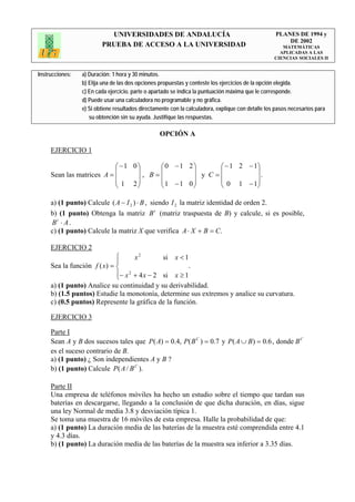 UNIVERSIDADES DE ANDALUCÍA                                              PLANES DE 1994 y
                                                                                                       DE 2002
                         PRUEBA DE ACCESO A LA UNIVERSIDAD                                            MATEMÁTICAS
                                                                                                     APLICADAS A LAS
                                                                                                   CIENCIAS SOCIALES II


Instrucciones:   a) Duración: 1 hora y 30 minutos.
                 b) Elija una de las dos opciones propuestas y conteste los ejercicios de la opción elegida.
                 c) En cada ejercicio, parte o apartado se indica la puntuación máxima que le corresponde.
                 d) Puede usar una calculadora no programable y no gráfica.
                 e) Si obtiene resultados directamente con la calculadora, explique con detalle los pasos necesarios para
                    su obtención sin su ayuda. Justifique las respuestas.

                                                  OPCIÓN A

     EJERCICIO 1

                           ⎛ −1 0⎞    ⎛0 −1 2⎞      ⎛ − 1 2 − 1⎞
                           ⎜     ⎟    ⎜      ⎟      ⎜          ⎟
     Sean las matrices A = ⎜     ⎟, B=⎜      ⎟ y C =⎜            .
                           ⎜ 1 2⎟     ⎜1 −1 0⎟      ⎜ 0 1 − 1⎟ ⎟
                           ⎝     ⎠    ⎝      ⎠      ⎝          ⎠

     a) (1 punto) Calcule ( A − I 2 ) ⋅ B , siendo I 2 la matriz identidad de orden 2.
     b) (1 punto) Obtenga la matriz B t (matriz traspuesta de B) y calcule, si es posible,
     Bt ⋅ A .
     c) (1 punto) Calcule la matriz X que verifica A ⋅ X + B = C.

     EJERCICIO 2
                             ⎧      x2        si x < 1
                             ⎪
     Sea la función f ( x) = ⎨                        .
                             ⎪− x 2 + 4 x − 2 si x ≥ 1
                             ⎩
     a) (1 punto) Analice su continuidad y su derivabilidad.
     b) (1.5 puntos) Estudie la monotonía, determine sus extremos y analice su curvatura.
     c) (0.5 puntos) Represente la gráfica de la función.

     EJERCICIO 3

     Parte I
     Sean A y B dos sucesos tales que P ( A) = 0.4, P( B C ) = 0.7 y P( A ∪ B) = 0.6 , donde B C
     es el suceso contrario de B.
     a) (1 punto) ¿ Son independientes A y B ?
     b) (1 punto) Calcule P( A / B C ).

     Parte II
     Una empresa de teléfonos móviles ha hecho un estudio sobre el tiempo que tardan sus
     baterías en descargarse, llegando a la conclusión de que dicha duración, en días, sigue
     una ley Normal de media 3.8 y desviación típica 1.
     Se toma una muestra de 16 móviles de esta empresa. Halle la probabilidad de que:
     a) (1 punto) La duración media de las baterías de la muestra esté comprendida entre 4.1
     y 4.3 días.
     b) (1 punto) La duración media de las baterías de la muestra sea inferior a 3.35 días.
 