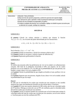 UNIVERSIDADES DE ANDALUCÍA                                              PLANES DE 1994 y
                                                                                                       DE 2002
                         PRUEBA DE ACCESO A LA UNIVERSIDAD                                            MATEMÁTICAS
                                                                                                     APLICADAS A LAS
                                                                                                   CIENCIAS SOCIALES II


Instrucciones:   a) Duración: 1 hora y 30 minutos.
                 b) Elija una de las dos opciones propuestas y conteste los ejercicios de la opción elegida.
                 c) En cada ejercicio, parte o apartado se indica la puntuación máxima que le corresponde.
                 d) Puede usar una calculadora no programable y no gráfica.
                 e) Si obtiene resultados directamente con la calculadora, explique con detalle los pasos necesarios para
                    su obtención sin su ayuda. Justifique las respuestas.



                                                  OPCIÓN B

     EJERCICIO 1

     (3 puntos) Calcule los valores máximo y mínimo que alcanza la función
      F ( x, y ) = 3x + 5 y , en el recinto del plano determinado por las inecuaciones:

                        x ≥ 0, y ≥ 0, 3x − 2 y ≥ 10, 2 x + 3 y ≤ 24, x − 5 y ≥ −1.

     EJERCICIO 2

     Sea la función f ( x) = − x 3 + 6 x 2 − 9 x.
     a) (1 punto) Estudie la monotonía y calcule los extremos relativos de f.
     b) (1 punto) Estudie la curvatura y calcule el punto de inflexión de f.
     c) (1 punto) Represente gráficamente la función.

     EJERCICIO 3

     Parte I
     Se realiza una encuesta sobre las preferencias de vivir en la ciudad o en urbanizaciones
     cercanas. Del total de la población encuestada el 60% son mujeres, de las cuales
     prefieren vivir en la ciudad un 73%. Se sabe que la probabilidad de que una persona, sea
     hombre o mujer, desee vivir en la ciudad es 0.62.
     a) (1 punto) Calcule la probabilidad de que elegido un hombre al azar, prefiera vivir en
     la ciudad.
     b) (1 punto) Supuesto que una persona, elegida al azar, desee vivir en la ciudad, calcule
     la probabilidad de que sea mujer.

     Parte II
     Se sabe que la velocidad de los coches que circulan por una carretera es una variable
     aleatoria que sigue una distribución Normal con desviación típica 12 km/hora.
     a) (1 punto) Se toma una muestra aleatoria de 400 coches que da una velocidad media
     de 87 km/hora. Obtenga un intervalo con un 95% de confianza, para la velocidad media
     del total de coches que circulan por esa carretera.
     b) (1 punto) Calcule el mínimo tamaño de la muestra que se ha de tomar para estimar la
     velocidad media del total de coches que circulan por esa carretera, con un error inferior
     a 1 km/hora para un nivel de confianza del 99%.
 