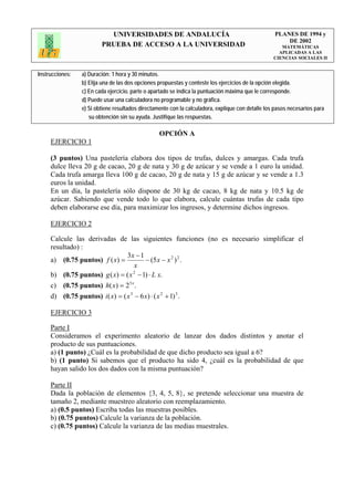 UNIVERSIDADES DE ANDALUCÍA                                              PLANES DE 1994 y
                                                                                                       DE 2002
                         PRUEBA DE ACCESO A LA UNIVERSIDAD                                            MATEMÁTICAS
                                                                                                     APLICADAS A LAS
                                                                                                   CIENCIAS SOCIALES II


Instrucciones:   a) Duración: 1 hora y 30 minutos.
                 b) Elija una de las dos opciones propuestas y conteste los ejercicios de la opción elegida.
                 c) En cada ejercicio, parte o apartado se indica la puntuación máxima que le corresponde.
                 d) Puede usar una calculadora no programable y no gráfica.
                 e) Si obtiene resultados directamente con la calculadora, explique con detalle los pasos necesarios para
                    su obtención sin su ayuda. Justifique las respuestas.

                                                  OPCIÓN A
     EJERCICIO 1

     (3 puntos) Una pastelería elabora dos tipos de trufas, dulces y amargas. Cada trufa
     dulce lleva 20 g de cacao, 20 g de nata y 30 g de azúcar y se vende a 1 euro la unidad.
     Cada trufa amarga lleva 100 g de cacao, 20 g de nata y 15 g de azúcar y se vende a 1.3
     euros la unidad.
     En un día, la pastelería sólo dispone de 30 kg de cacao, 8 kg de nata y 10.5 kg de
     azúcar. Sabiendo que vende todo lo que elabora, calcule cuántas trufas de cada tipo
     deben elaborarse ese día, para maximizar los ingresos, y determine dichos ingresos.

     EJERCICIO 2

     Calcule las derivadas de las siguientes funciones (no es necesario simplificar el
     resultado) :
                                 3x − 1
     a) (0.75 puntos) f ( x) =           − (5 x − x 2 ) 2 .
                                     x
     b) (0.75 puntos) g ( x) = ( x − 1) ⋅ L x.
                                    2


     c) (0.75 puntos) h( x) = 2 5 x .
     d) (0.75 puntos) i ( x) = ( x 3 − 6 x) ⋅ ( x 2 + 1) 3 .

     EJERCICIO 3

     Parte I
     Consideramos el experimento aleatorio de lanzar dos dados distintos y anotar el
     producto de sus puntuaciones.
     a) (1 punto) ¿Cuál es la probabilidad de que dicho producto sea igual a 6?
     b) (1 punto) Si sabemos que el producto ha sido 4, ¿cuál es la probabilidad de que
     hayan salido los dos dados con la misma puntuación?

     Parte II
     Dada la población de elementos {3, 4, 5, 8}, se pretende seleccionar una muestra de
     tamaño 2, mediante muestreo aleatorio con reemplazamiento.
     a) (0.5 puntos) Escriba todas las muestras posibles.
     b) (0.75 puntos) Calcule la varianza de la población.
     c) (0.75 puntos) Calcule la varianza de las medias muestrales.
 