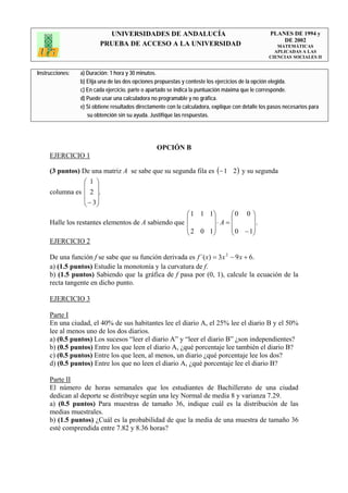 UNIVERSIDADES DE ANDALUCÍA                                              PLANES DE 1994 y
                                                                                                       DE 2002
                         PRUEBA DE ACCESO A LA UNIVERSIDAD                                            MATEMÁTICAS
                                                                                                     APLICADAS A LAS
                                                                                                   CIENCIAS SOCIALES II


Instrucciones:   a) Duración: 1 hora y 30 minutos.
                 b) Elija una de las dos opciones propuestas y conteste los ejercicios de la opción elegida.
                 c) En cada ejercicio, parte o apartado se indica la puntuación máxima que le corresponde.
                 d) Puede usar una calculadora no programable y no gráfica.
                 e) Si obtiene resultados directamente con la calculadora, explique con detalle los pasos necesarios para
                    su obtención sin su ayuda. Justifique las respuestas.




                                                  OPCIÓN B
     EJERCICIO 1

     (3 puntos) De una matriz A se sabe que su segunda fila es (− 1 2 ) y su segunda
                  ⎛ 1 ⎞
                  ⎜ ⎟
     columna es ⎜ 2 ⎟.
                  ⎜ − 3⎟
                  ⎝ ⎠
                                                     ⎛ 1 1 1⎞       ⎛0 0 ⎞
                                                     ⎜        ⎟     ⎜       ⎟
     Halle los restantes elementos de A sabiendo que ⎜        ⎟ ⋅A=⎜          .
                                                     ⎜ 2 0 1⎟       ⎜ 0 − 1⎟⎟
                                                     ⎝        ⎠     ⎝       ⎠
     EJERCICIO 2

     De una función f se sabe que su función derivada es f ´(x) = 3x 2 − 9 x + 6.
     a) (1.5 puntos) Estudie la monotonía y la curvatura de f.
     b) (1.5 puntos) Sabiendo que la gráfica de f pasa por (0, 1), calcule la ecuación de la
     recta tangente en dicho punto.

     EJERCICIO 3

     Parte I
     En una ciudad, el 40% de sus habitantes lee el diario A, el 25% lee el diario B y el 50%
     lee al menos uno de los dos diarios.
     a) (0.5 puntos) Los sucesos “leer el diario A” y “leer el diario B” ¿son independientes?
     b) (0.5 puntos) Entre los que leen el diario A, ¿qué porcentaje lee también el diario B?
     c) (0.5 puntos) Entre los que leen, al menos, un diario ¿qué porcentaje lee los dos?
     d) (0.5 puntos) Entre los que no leen el diario A, ¿qué porcentaje lee el diario B?

     Parte II
     El número de horas semanales que los estudiantes de Bachillerato de una ciudad
     dedican al deporte se distribuye según una ley Normal de media 8 y varianza 7.29.
     a) (0.5 puntos) Para muestras de tamaño 36, indique cuál es la distribución de las
     medias muestrales.
     b) (1.5 puntos) ¿Cuál es la probabilidad de que la media de una muestra de tamaño 36
     esté comprendida entre 7.82 y 8.36 horas?
 
