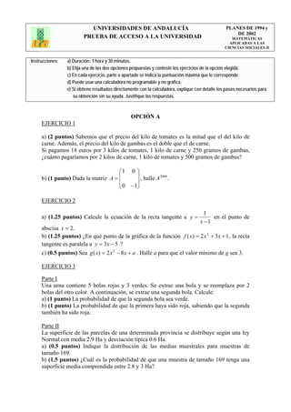 UNIVERSIDADES DE ANDALUCÍA                                              PLANES DE 1994 y
                                                                                                       DE 2002
                         PRUEBA DE ACCESO A LA UNIVERSIDAD                                            MATEMÁTICAS
                                                                                                     APLICADAS A LAS
                                                                                                   CIENCIAS SOCIALES II


Instrucciones:   a) Duración: 1 hora y 30 minutos.
                 b) Elija una de las dos opciones propuestas y conteste los ejercicios de la opción elegida.
                 c) En cada ejercicio, parte o apartado se indica la puntuación máxima que le corresponde.
                 d) Puede usar una calculadora no programable y no gráfica.
                 e) Si obtiene resultados directamente con la calculadora, explique con detalle los pasos necesarios para
                    su obtención sin su ayuda. Justifique las respuestas.



                                                  OPCIÓN A
     EJERCICIO 1

     a) (2 puntos) Sabemos que el precio del kilo de tomates es la mitad que el del kilo de
     carne. Además, el precio del kilo de gambas es el doble que el de carne.
     Si pagamos 18 euros por 3 kilos de tomates, 1 kilo de carne y 250 gramos de gambas,
     ¿cuánto pagaríamos por 2 kilos de carne, 1 kilo de tomates y 500 gramos de gambas?

                                     ⎛1 0 ⎞
                                     ⎜      ⎟
     b) (1 punto) Dada la matriz A = ⎜                 2004
                                            ⎟ , halle A .
                                     ⎜ 0 − 1⎟
                                     ⎝      ⎠

     EJERCICIO 2

                                                                                        1
     a) (1.25 puntos) Calcule la ecuación de la recta tangente a y =                       en el punto de
                                                                                      x −1
     abscisa x = 2.
     b) (1.25 puntos) ¿En qué punto de la gráfica de la función f ( x) = 2 x 2 + 3 x + 1 , la recta
     tangente es paralela a y = 3 x − 5 ?
     c) (0.5 puntos) Sea g ( x) = 2 x 2 − 8 x + a . Halle a para que el valor mínimo de g sea 3.

     EJERCICIO 3

     Parte I
     Una urna contiene 5 bolas rojas y 3 verdes. Se extrae una bola y se reemplaza por 2
     bolas del otro color. A continuación, se extrae una segunda bola. Calcule:
     a) (1 punto) La probabilidad de que la segunda bola sea verde.
     b) (1 punto) La probabilidad de que la primera haya sido roja, sabiendo que la segunda
     también ha sido roja.

     Parte II
     La superficie de las parcelas de una determinada provincia se distribuye según una ley
     Normal con media 2.9 Ha y desviación típica 0.6 Ha.
     a) (0.5 puntos) Indique la distribución de las medias muestrales para muestras de
     tamaño 169.
     b) (1.5 puntos) ¿Cuál es la probabilidad de que una muestra de tamaño 169 tenga una
     superficie media comprendida entre 2.8 y 3 Ha?
 
