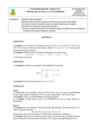 UNIVERSIDADES DE ANDALUCÍA                                              PLANES DE 1994 y
                                                                                                       DE 2002
                         PRUEBA DE ACCESO A LA UNIVERSIDAD                                            MATEMÁTICAS
                                                                                                     APLICADAS A LAS
                                                                                                   CIENCIAS SOCIALES II


Instrucciones:   a) Duración: 1 hora y 30 minutos.
                 b) Elija una de las dos opciones propuestas y conteste los ejercicios de la opción elegida.
                 c) En cada ejercicio, parte o apartado se indica la puntuación máxima que le corresponde.
                 d) Puede usar una calculadora no programable y no gráfica.
                 e) Si obtiene resultados directamente con la calculadora, explique con detalle los pasos necesarios para
                    su obtención sin su ayuda. Justifique las respuestas.



                                                  OPCIÓN B

     EJERCICIO 1

     a) (1 punto) Los vértices de un polígono convexo son (1, 1), (3, 1/2), (8/3, 5/2), (7/3, 3)
     y (0, 5/3). Calcule el máximo de la función objetivo F ( x, y ) = 3x − 2 y + 4 en la región
     delimitada por dicho polígono.
     b) (2 puntos) Dibuje el recinto del plano definido por las inecuaciones:
                     x + 2y ≥ 6 ; x − y ≤ 1 ; y ≤ 5 ; x ≥ 0 ; y ≥ 0
      y determine sus vértices.

     EJERCICIO 2

     a) (2 puntos) Estudie la continuidad y derivabilidad de la función:

                                                 ⎧ x 2 − 4 x + 7 si     x≤3
                                                 ⎪
                                        f ( x) = ⎨       4                     .
                                                 ⎪               si     x>3
                                                 ⎩ x−2

     b) (1 punto) Calcule la derivada de g ( x) = ( x + 1) ⋅ e 2 x +1 .

     EJERCICIO 3

     Parte I
     El despertador de un trabajador suena en el 80% de los casos. Si suena, la probabilidad
     de que llegue puntual al trabajo es 0.9; si no suena, llega tarde el 50% de las veces.
     a) (1 punto) ¿Cuál es la probabilidad de que llegue puntual?
     b) (1 punto) Si llega tarde, ¿cuál es la probabilidad de que no haya sonado el
     despertador?

     Parte II
     a) (1 punto) De una población Normal de media desconocida y desviación típica 6, se
     extrae la siguiente muestra
                               82, 78, 90, 89, 92, 85, 79, 63, 71.
     Determine un intervalo de confianza, al 98%, para la media de la población.
     b) (1 punto) Determine el tamaño que debe tener otra muestra de esta población para
     que un intervalo de confianza para la media, al 98%, tenga una amplitud igual a 4.66.
 