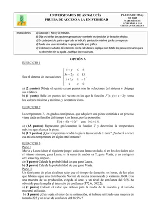 UNIVERSIDADES DE ANDALUCÍA                                              PLANES DE 1994 y
                                                                                                       DE 2002
                         PRUEBA DE ACCESO A LA UNIVERSIDAD                                            MATEMÁTICAS
                                                                                                     APLICADAS A LAS
                                                                                                   CIENCIAS SOCIALES II


Instrucciones:   a) Duración: 1 hora y 30 minutos.
                 b) Elija una de las dos opciones propuestas y conteste los ejercicios de la opción elegida.
                 c) En cada ejercicio, parte o apartado se indica la puntuación máxima que le corresponde.
                 d) Puede usar una calculadora no programable y no gráfica.
                 e) Si obtiene resultados directamente con la calculadora, explique con detalle los pasos necesarios para
                    su obtención sin su ayuda. Justifique las respuestas.

                                                  OPCIÓN A
     EJERCICIO 1

                                    ⎧ x+ y ≤ 6
                                    ⎪3 x − 2 y ≤ 13
                                    ⎪
     Sea el sistema de inecuaciones ⎨                 .
                                    ⎪ x + 3y ≥ − 3
                                    ⎪ x
                                    ⎩          ≥ 0
     a) (2 puntos) Dibuje el recinto cuyos puntos son las soluciones del sistema y obtenga
     sus vértices.
     b) (1 punto) Halle los puntos del recinto en los que la función F ( x, y ) = x − 2 y toma
     los valores máximo y mínimo, y determine éstos.

     EJERCICIO 2

     La temperatura T, en grados centígrados, que adquiere una pieza sometida a un proceso
     viene dada en función del tiempo t, en horas, por la expresión:
                                T (t ) = 40t − 10t 2 con 0 ≤ t ≤ 4.
     a) (1.5 puntos) Represente gráficamente la función T y determine la temperatura
     máxima que alcanza la pieza.
     b) (1.5 puntos) ¿Qué temperatura tendrá la pieza transcurrida 1 hora? ¿Volverá a tener
     esa misma temperatura en algún otro instante?

     EJERCICIO 3
     Parte I
     María y Laura idean el siguiente juego: cada una lanza un dado, si en los dos dados sale
     el mismo número, gana Laura; si la suma de ambos es 7, gana María; y en cualquier
     otro caso hay empate.
     a) (1 punto) Calcule la probabilidad de que gane Laura.
     b) (1 punto) Calcule la probabilidad de que gane María.
     Parte II
     Un fabricante de pilas alcalinas sabe que el tiempo de duración, en horas, de las pilas
     que fabrica sigue una distribución Normal de media desconocida y varianza 3600. Con
     una muestra de su producción, elegida al azar, y un nivel de confianza del 95% ha
     obtenido para la media el intervalo de confianza (372.6, 392.2).
     a) (1 punto) Calcule el valor que obtuvo para la media de la muestra y el tamaño
     muestral utilizado.
      b) (1 punto) ¿Cuál sería el error de su estimación, si hubiese utilizado una muestra de
     tamaño 225 y un nivel de confianza del 86.9% ?
 