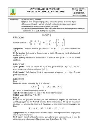 UNIVERSIDADES DE ANDALUCÍA                                              PLANES DE 1994 y
                                                                                                       DE 2002
                         PRUEBA DE ACCESO A LA UNIVERSIDAD                                            MATEMÁTICAS
                                                                                                     APLICADAS A LAS
                                                                                                   CIENCIAS SOCIALES II


Instrucciones:   a) Duración: 1 hora y 30 minutos.
                 b) Elija una de las dos opciones propuestas y conteste los ejercicios de la opción elegida.
                 c) En cada ejercicio, parte o apartado se indica la puntuación máxima que le corresponde.
                 d) Puede usar una calculadora no programable y no gráfica.
                 e) Si obtiene resultados directamente con la calculadora, explique con detalle los pasos necesarios para
                    su obtención sin su ayuda. Justifique las respuestas.

                                                  OPCIÓN B
     EJERCICIO 1
                                                               ⎛ 1 − 2⎞
                            ⎛2 −1 0 ⎞           ⎛2 1⎞          ⎜         ⎟
     Sean las matrices A = ⎜⎜ 0 2 − 1⎟ , B = ⎜ 2 2 ⎟ , C = ⎜ 0
                                        ⎟       ⎜      ⎟              2 ⎟.
                            ⎝           ⎠       ⎝      ⎠       ⎜− 2 0 ⎟
                                                               ⎝         ⎠
     a) (2 puntos) Calcule la matriz P que verifica B ⋅ P − A = C . ( C , indica traspuesta de
                                                                 t     t

     C)
     b) (0.5 puntos) Determine la dimensión de la matriz M para que pueda efectuarse el
     producto A ⋅ M ⋅ C .
     c) (0.5 puntos) Determine la dimensión de la matriz N para que C t ⋅ N sea una matriz
     cuadrada.

     EJERCICIO 2
     a) (1.5 puntos) Halle los valores de a y b para que la función                     f ( x) = x 3 + ax 2 + b
     tenga un extremo relativo en el punto (− 2, 3) .
     b) (1.5 puntos) Halle la ecuación de la recta tangente a la curva y = x 3 − 4 x + 2 en su
     punto de inflexión.

     EJERCICIO 3
     Parte I
     Dados dos sucesos aleatorios A y B, se sabe que:
                                      3                                1
                           P( B C ) =       y     P( A) = P ( A / B) =
                                      4                                3
         C
     ( B indica el complementario del suceso B).
     a) (0.75 puntos) Razone si los sucesos A y B son independientes.
     b) (1.25 puntos) Calcule P( A ∪ B).
     Parte II
     El peso de los paquetes enviados por una determinada empresa de transportes se
     distribuye según una ley Normal, con una desviación típica de 0.9 kg. En un estudio
     realizado con una muestra aleatoria de 9 paquetes, se obtuvieron los siguientes pesos en
     kilos:
                         9.5, 10, 8.5, 10.5, 12.5, 10.5, 12.5, 13, 12.

     a) (1 punto) Halle un intervalo de confianza, al 99%, para el peso medio de los paquetes
     enviados por esa empresa.
     b) (1 punto) Calcule el tamaño mínimo que debería tener una muestra, en el caso de
     admitir un error máximo de 0.3 kg, con un nivel de confianza del 90%.
 