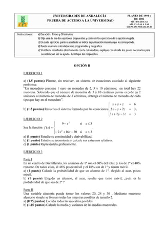 UNIVERSIDADES DE ANDALUCÍA                                              PLANES DE 1994 y
                                                                                                       DE 2002
                         PRUEBA DE ACCESO A LA UNIVERSIDAD                                            MATEMÁTICAS
                                                                                                     APLICADAS A LAS
                                                                                                   CIENCIAS SOCIALES II


Instrucciones:   a) Duración: 1 hora y 30 minutos.
                 b) Elija una de las dos opciones propuestas y conteste los ejercicios de la opción elegida.
                 c) En cada ejercicio, parte o apartado se indica la puntuación máxima que le corresponde.
                 d) Puede usar una calculadora no programable y no gráfica.
                 e) Si obtiene resultados directamente con la calculadora, explique con detalle los pasos necesarios para
                    su obtención sin su ayuda. Justifique las respuestas.



                                                  OPCIÓN B

     EJERCICIO 1

     a) (1.5 puntos) Plantee, sin resolver, un sistema de ecuaciones asociado al siguiente
     problema:
     “Un monedero contiene 1 euro en monedas de 2, 5 y 10 céntimos; en total hay 22
     monedas. Sabiendo que el número de monedas de 5 y 10 céntimos juntas excede en 2
     unidades al número de monedas de 2 céntimos, obtenga el número de monedas de cada
     tipo que hay en el monedero”.
                                                                    ⎧ x+ y+z         = 6
                                                                    ⎪
     b) (1.5 puntos) Resuelva el sistema formado por las ecuaciones ⎨ 2 x − y + 2 z = 3 .
                                                                    ⎪3 x + 2 y − 3 z = 3
                                                                    ⎩
     EJERCICIO 2
                             ⎧       9 − x2       si x ≤ 3
                             ⎪
     Sea la función f ( x) = ⎨                             .
                             ⎪− 2 x 2 + 16 x − 30 si x > 3
                             ⎩
     a) (1 punto) Estudie su continuidad y derivabilidad.
     b) (1 punto) Estudie su monotonía y calcule sus extremos relativos.
     c) (1 punto) Represéntela gráficamente.

     EJERCICIO 3

     Parte I
     En un centro de Bachillerato, los alumnos de 1º son el 60% del total, y los de 2º el 40%
     restante. De todos ellos, el 46% posee móvil y el 18% son de 1º y tienen móvil.
     a) (1 punto) Calcule la probabilidad de que un alumno de 1º, elegido al azar, posea
     móvil.
     b) (1 punto) Elegido un alumno, al azar, resulta que tiene móvil, ¿cuál es la
     probabilidad de que sea de 2º ?

     Parte II
     Una variable aleatoria puede tomar los valores 20, 24 y 30 . Mediante muestreo
     aleatorio simple se forman todas las muestras posibles de tamaño 2.
     a) (0.75 puntos) Escriba todas las muestras posibles.
     b) (1.25 puntos) Calcule la media y varianza de las medias muestrales.
 