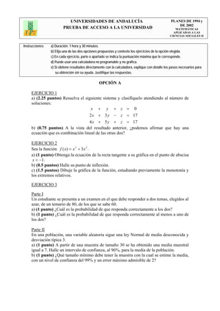 UNIVERSIDADES DE ANDALUCÍA                                              PLANES DE 1994 y
                                                                                                       DE 2002
                         PRUEBA DE ACCESO A LA UNIVERSIDAD                                            MATEMÁTICAS
                                                                                                     APLICADAS A LAS
                                                                                                   CIENCIAS SOCIALES II


Instrucciones:   a) Duración: 1 hora y 30 minutos.
                 b) Elija una de las dos opciones propuestas y conteste los ejercicios de la opción elegida.
                 c) En cada ejercicio, parte o apartado se indica la puntuación máxima que le corresponde.
                 d) Puede usar una calculadora no programable y no gráfica.
                 e) Si obtiene resultados directamente con la calculadora, explique con detalle los pasos necesarios para
                    su obtención sin su ayuda. Justifique las respuestas.

                                                  OPCIÓN A

     EJERCICIO 1
     a) (2.25 puntos) Resuelva el siguiente sistema y clasifíquelo atendiendo al número de
     soluciones:
                                     x + y + z = 0
                                    2 x + 3 y − z = 17
                                    4 x + 5 y + z = 17
     b) (0.75 puntos) A la vista del resultado anterior, ¿podemos afirmar que hay una
     ecuación que es combinación lineal de las otras dos?

     EJERCICIO 2
     Sea la función f ( x) = x 3 + 3 x 2 .
     a) (1 punto) Obtenga la ecuación de la recta tangente a su gráfica en el punto de abscisa
      x = −1.
     b) (0.5 puntos) Halle su punto de inflexión.
     c) (1.5 puntos) Dibuje la gráfica de la función, estudiando previamente la monotonía y
     los extremos relativos.

     EJERCICIO 3

     Parte I
     Un estudiante se presenta a un examen en el que debe responder a dos temas, elegidos al
     azar, de un temario de 80, de los que se sabe 60.
     a) (1 punto) ¿Cuál es la probabilidad de que responda correctamente a los dos?
     b) (1 punto) ¿Cuál es la probabilidad de que responda correctamente al menos a uno de
     los dos?

     Parte II
     En una población, una variable aleatoria sigue una ley Normal de media desconocida y
     desviación típica 3.
     a) (1 punto) A partir de una muestra de tamaño 30 se ha obtenido una media muestral
     igual a 7. Halle un intervalo de confianza, al 96%, para la media de la población.
     b) (1 punto) ¿Qué tamaño mínimo debe tener la muestra con la cual se estime la media,
     con un nivel de confianza del 99% y un error máximo admisible de 2?
 