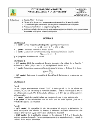 UNIVERSIDADES DE ANDALUCÍA                                              PLANES DE 1994 y
                                                                                                       DE 2002
                         PRUEBA DE ACCESO A LA UNIVERSIDAD                                            MATEMÁTICAS
                                                                                                     APLICADAS A LAS
                                                                                                   CIENCIAS SOCIALES II


Instrucciones:   a) Duración: 1 hora y 30 minutos.
                 b) Elija una de las dos opciones propuestas y conteste los ejercicios de la opción elegida.
                 c) En cada ejercicio, parte o apartado se indica la puntuación máxima que le corresponde.
                 d) Puede usar una calculadora no programable y no gráfica.
                 e) Si obtiene resultados directamente con la calculadora, explique con detalle los pasos necesarios para
                    su obtención sin su ayuda. Justifique las respuestas.



                                                  OPCIÓN B

     EJERCICIO 1
     a) (1 punto) Dibuje el recinto definido por las siguientes inecuaciones:
                                 x − y ≤ 1; x + 2 y ≥ 7; x ≥ 0; y ≤ 5.
     b) (1 punto) Determine los vértices de este recinto.
     c) (1 punto) ¿Cuáles son los valores máximo y mínimo de la función objetivo
                                       F ( x, y ) = 2 x + 4 y − 5
      y en qué puntos alcanza dichos valores?

     EJERCICIO 2
     a) (1.5 puntos) Halle la ecuación de la recta tangente a la gráfica de la función f
     definida de la forma f ( x) = 1 + L(2 x − 1) en el punto de abscisa x = 1.
     b) (1 punto) Deduzca razonadamente las asíntotas de la función g, definida de la forma
                                                      3− x
                                             g ( x) =      .
                                                      x−2
     c) (0.5 puntos) Determine la posición de la gráfica de la función g respecto de sus
     asíntotas.

     EJERCICIO 3

     Parte I
     En los “Juegos Mediterráneos Almería 2005” se sabe que el 5% de los atletas son
     asiáticos, el 25% son africanos y el resto son europeos. También se sabe que el 10% de
     los atletas asiáticos, el 20% de los atletas africanos y el 25% de los atletas europeos
     hablan español.
     a) (1 punto) Calcule la probabilidad de que un atleta, elegido al azar, hable español.
     b) (1 punto) Si nos encontramos con un atleta que no habla español, ¿cuál es la
     probabilidad de que sea africano?

     Parte II
     a) (0.75 puntos) En una población hay 100 personas: 60 mujeres y 40 hombres. Se
     desea seleccionar una muestra de tamaño 5 mediante muestreo estratificado con
     afijación proporcional. ¿Qué composición tendrá dicha muestra?
     b) (1.25 puntos) En la población formada por los números 2, 4, 6 y 8, describa las
     posibles muestras de tamaño 2 seleccionadas por muestreo aleatorio simple, y calcule la
     varianza de las medias muestrales.
 