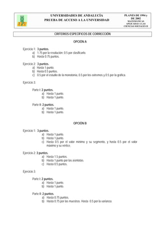 UNIVERSIDADES DE ANDALUCÍA                                         PLANES DE 1994 y
                                                                                               DE 2002
                     PRUEBA DE ACCESO A LA UNIVERSIDAD                                        MATEMÁTICAS
                                                                                             APLICADAS A LAS
                                                                                           CIENCIAS SOCIALES II


                              CRITERIOS ESPECÍFICOS DE CORRECCIÓN

                                               OPCIÓN A

Ejercicio 1: 3 puntos.
         a) 1.75 por la resolución; 0.5 por clasificarlo.
         b) Hasta 0.75 puntos.

Ejercicio 2:   3 puntos.
         a)    Hasta 1 punto.
         b)    Hasta 0.5 puntos.
         c)    0.5 por el estudio de la monotonía, 0.5 por los extremos y 0.5 por la gráfica.

Ejercicio 3:

        Parte I: 2 puntos.
                 a) Hasta 1 punto.
                 b) Hasta 1 punto.

        Parte II: 2 puntos.
                 a) Hasta 1 punto.
                 b) Hasta 1 punto.


                                               OPCIÓN B

Ejercicio 1: 3 puntos.
                a) Hasta 1 punto.
                b) Hasta 1 punto.
                c) Hasta 0.5 por el valor mínimo y su segmento, y hasta 0.5 por el valor
                    máximo y su vértice.

Ejercicio 2: 3 puntos.
                 a) Hasta 1.5 puntos.
                 b) Hasta 1 punto por las asíntotas.
                 c) Hasta 0.5 puntos.

Ejercicio 3:

        Parte I: 2 puntos.
                 a) Hasta 1 punto.
                 b) Hasta 1 punto.

        Parte II: 2 puntos.
                 a) Hasta 0.75 puntos.
                 b) Hasta 0.75 por las muestras. Hasta 0.5 por la varianza.
 