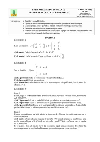 UNIVERSIDADES DE ANDALUCÍA                                              PLANES DE 1994 y
                                                                                                       DE 2002
                         PRUEBA DE ACCESO A LA UNIVERSIDAD                                            MATEMÁTICAS
                                                                                                     APLICADAS A LAS
                                                                                                   CIENCIAS SOCIALES II


Instrucciones:   a) Duración: 1 hora y 30 minutos.
                 b) Elija una de las dos opciones propuestas y conteste los ejercicios de la opción elegida.
                 c) En cada ejercicio, parte o apartado se indica la puntuación máxima que le corresponde.
                 d) Puede usar una calculadora no programable y no gráfica.
                 e) Si obtiene resultados directamente con la calculadora, explique con detalle los pasos necesarios para
                    su obtención sin su ayuda. Justifique las respuestas.

                                                  OPCIÓN A
     EJERCICIO 1
                                                   ⎛ 1 − 1⎞
                             ⎛ − 2 − 1 1⎞          ⎜      ⎟
     Sean las matrices A = ⎜ ⎜ − 1 0 1⎟ y B = ⎜ 2
                                         ⎟              0 ⎟.
                             ⎝           ⎠         ⎜− 2 1⎟
                                                   ⎝      ⎠
     a) (1 punto) Calcule la matriz C = B ⋅ A − A ⋅ B .
                                                 t   t


                                                               ⎛ 4⎞
     b) (2 puntos) Halle la matriz X que verifique A ⋅ B ⋅ X = ⎜ ⎟.
                                                               ⎜ 2⎟
                                                               ⎝ ⎠

     EJERCICIO 2
                                ⎧ x
                                ⎪2 si x < 1
                                ⎪
     Sea la función    f ( x) = ⎨
                                ⎪2
                                ⎪ x si x ≥ 1
                                ⎩
     a) (1.5 puntos) Estudie la continuidad y la derivabilidad de f.
     b) (0.5 puntos) Calcule sus asíntotas.
     c) (1 punto) Determine la ecuación de la recta tangente a la gráfica de f en el punto de
     abscisa x = 2.

     EJERCICIO 3

     Parte I
     En un juego se sortea cada día un premio utilizando papeletas con tres cifras, numeradas
     del 000 al 999.
     a) (0.75 puntos) Calcule la probabilidad de que el número premiado termine en 5.
     b) (0.75 puntos) Calcule la probabilidad de que el número premiado termine en 55.
     c) (0.5 puntos) Sabiendo que ayer salió premiado un número terminado en 5, calcule la
     probabilidad de que el número premiado hoy también termine en 5.

     Parte II
     En una población una variable aleatoria sigue una ley Normal de media desconocida y
     desviación típica 2.
     a) (1 punto) Observada una muestra de tamaño 400, tomada al azar, se ha obtenido una
     media muestral igual a 50. Calcule un intervalo, con el 97% de confianza, para la media
     de la población.
     b) (1 punto) Con el mismo nivel de confianza, ¿qué tamaño mínimo debe tener la
     muestra para que la amplitud del intervalo que se obtenga sea, como máximo, 1?
 