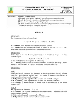 UNIVERSIDADES DE ANDALUCÍA                                              PLANES DE 1994 y
                                                                                                       DE 2002
                         PRUEBA DE ACCESO A LA UNIVERSIDAD                                            MATEMÁTICAS
                                                                                                     APLICADAS A LAS
                                                                                                   CIENCIAS SOCIALES II


Instrucciones:   a) Duración: 1 hora y 30 minutos.
                 b) Elija una de las dos opciones propuestas y conteste los ejercicios de la opción elegida.
                 c) En cada ejercicio, parte o apartado se indica la puntuación máxima que le corresponde.
                 d) Puede usar una calculadora no programable y no gráfica.
                 e) Si obtiene resultados directamente con la calculadora, explique con detalle los pasos necesarios para
                    su obtención sin su ayuda. Justifique las respuestas.




                                                  OPCIÓN B

     EJERCICIO 1
     Sea el siguiente sistema de inecuaciones:

                            2 x − 3 y ≤ 6; x ≥ 2 y − 4; x + y ≤ 8; x ≥ 0; y ≥ 0.

     a) (2 puntos) Dibuje la región que definen y calcule sus vértices.
     b) (1 punto) Halle los puntos de esa región en los que la función F ( x, y ) = 2 x + 3 y
     alcanza los valores máximo y mínimo y calcule dichos valores.

     EJERCICIO 2
     El beneficio, en millones de euros, de una empresa en función del tiempo t , en años,
     viene dado por:
                                 f (t ) = −t 2 + 12t − 31, 4 ≤ t ≤ 7.
     a) (1.5 puntos) Represente la gráfica de la función f.
     b) (1.5 puntos) ¿Para qué valor de t alcanza la empresa su beneficio máximo y a cuánto
     asciende? ¿Para qué valor de t alcanza su beneficio mínimo y cuál es éste?

     EJERCICIO 3

     Parte I
     Una bolsa contiene tres cartas: una es roja por las dos caras, otra tiene una cara blanca y
     otra roja, y la tercera tiene una cara negra y otra blanca. Se saca una carta al azar y se
     muestra, también al azar, una de sus caras.
     a) (0.75 puntos) ¿Cuál es la probabilidad de que la cara mostrada sea roja?
     b) (0.75 puntos) ¿Cuál es la probabilidad de que la cara mostrada sea blanca?
     c) (0.5 puntos) Si la cara mostrada es blanca, ¿cuál es la probabilidad de que la otra
     cara sea roja?

     Parte II
     Sea la población de elementos {22, 24, 26}.
     a) (0.5 puntos) Escriba todas las muestras posibles de tamaño 2, escogidas mediante
     muestreo aleatorio simple.
     b) (0.75 puntos) Calcule la varianza de la población.
     c) (0.75 puntos) Calcule la varianza de las medias muestrales.
 