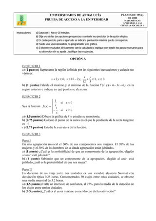 UNIVERSIDADES DE ANDALUCÍA                                              PLANES DE 1994 y
                                                                                                       DE 2002
                         PRUEBA DE ACCESO A LA UNIVERSIDAD                                            MATEMÁTICAS
                                                                                                     APLICADAS A LAS
                                                                                                   CIENCIAS SOCIALES II


Instrucciones:   a) Duración: 1 hora y 30 minutos.
                 b) Elija una de las dos opciones propuestas y conteste los ejercicios de la opción elegida.
                 c) En cada ejercicio, parte o apartado se indica la puntuación máxima que le corresponde.
                 d) Puede usar una calculadora no programable y no gráfica.
                 e) Si obtiene resultados directamente con la calculadora, explique con detalle los pasos necesarios para
                    su obtención sin su ayuda. Justifique las respuestas.

                                                  OPCIÓN A

     EJERCICIO 1
     a) (2 puntos) Represente la región definida por las siguientes inecuaciones y calcule sus
     vértices:
                                                         x y
                             x + 2 y ≥ 6, x ≤ 10 − 2 y,   + ≥ 1, x ≥ 0.
                                                        12 3
     b) (1 punto) Calcule el máximo y el mínimo de la función F ( x, y ) = 4 − 3x − 6 y en la
     región anterior e indique en qué puntos se alcanzan.

     EJERCICIO 2
                             ⎧ 1
                             ⎪ x si x < 0
     Sea la función f ( x) = ⎨                .
                                1
                             ⎪−     si x ≥ 0
                             ⎩ x
     a) (1.5 puntos) Dibuje la gráfica de f y estudie su monotonía.
     b) (0.75 puntos) Calcule el punto de la curva en el que la pendiente de la recta tangente
     es –1.
     c) (0.75 puntos) Estudie la curvatura de la función.

     EJERCICIO 3

     Parte I
     En una agrupación musical el 60% de sus componentes son mujeres. El 20% de las
     mujeres y el 30% de los hombres de la citada agrupación están jubilados.
     a) (1 punto) ¿Cuál es la probabilidad de que un componente de la agrupación, elegido
     al azar, esté jubilado?
     b) (1 punto) Sabiendo que un componente de la agrupación, elegido al azar, está
     jubilado ¿cuál es la probabilidad de que sea mujer?

     Parte II
     La duración de un viaje entre dos ciudades es una variable aleatoria Normal con
     desviación típica 0.25 horas. Cronometrados 30 viajes entre estas ciudades, se obtiene
     una media muestral de 3.2 horas.
     a) (1.5 puntos) Halle un intervalo de confianza, al 97%, para la media de la duración de
     los viajes entre ambas ciudades.
     b) (0.5 puntos) ¿Cuál es el error máximo cometido con dicha estimación?
 
