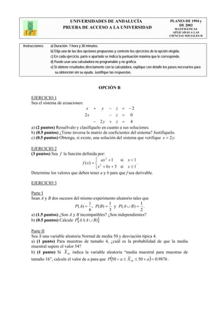 UNIVERSIDADES DE ANDALUCÍA                                              PLANES DE 1994 y
                                                                                                       DE 2002
                         PRUEBA DE ACCESO A LA UNIVERSIDAD                                            MATEMÁTICAS
                                                                                                     APLICADAS A LAS
                                                                                                   CIENCIAS SOCIALES II


Instrucciones:   a) Duración: 1 hora y 30 minutos.
                 b) Elija una de las dos opciones propuestas y conteste los ejercicios de la opción elegida.
                 c) En cada ejercicio, parte o apartado se indica la puntuación máxima que le corresponde.
                 d) Puede usar una calculadora no programable y no gráfica.
                 e) Si obtiene resultados directamente con la calculadora, explique con detalle los pasos necesarios para
                    su obtención sin su ayuda. Justifique las respuestas.



                                                  OPCIÓN B

     EJERCICIO 1
     Sea el sistema de ecuaciones:
                                         x +        y    −    z = −2
                                        2x               −    z = 0
                                         − 2y + z = 4
     a) (2 puntos) Resuélvalo y clasifíquelo en cuanto a sus soluciones.
     b) (0.5 puntos) ¿Tiene inversa la matriz de coeficientes del sistema? Justifíquelo.
     c) (0.5 puntos) Obtenga, si existe, una solución del sistema que verifique x = 2 y.

     EJERCICIO 2
     (3 puntos) Sea f la función definida por:
                                          ⎧ ax 2 + 1   si x < 1
                                 f ( x) = ⎨ 2                    .
                                          ⎩ x + bx + 3 si x ≥ 1
     Determine los valores que deben tener a y b para que f sea derivable.

     EJERCICIO 3

     Parte I
     Sean A y B dos sucesos del mismo experimento aleatorio tales que
                                       1        1                1
                             P ( A) = , P( B) = y P ( A ∪ B) = .
                                       6        3                2
     a) (1.5 puntos) ¿Son A y B incompatibles? ¿Son independientes?
     b) (0.5 puntos) Calcule P[ A /( A ∪ B )]

     Parte II
     Sea X una variable aleatoria Normal de media 50 y desviación típica 4.
     a) (1 punto) Para muestras de tamaño 4, ¿cuál es la probabilidad de que la media
     muestral supere el valor 54?
     b) (1 punto) Si X 16 indica la variable aleatoria “media muestral para muestras de
     tamaño 16”, calcule el valor de a para que P (50 − a ≤ X 16 ≤ 50 + a ) = 0.9876 .
 