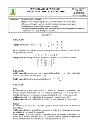 UNIVERSIDADES DE ANDALUCÍA                                              PLANES DE 1994 y
                                                                                                       DE 2002
                         PRUEBA DE ACCESO A LA UNIVERSIDAD                                            MATEMÁTICAS
                                                                                                     APLICADAS A LAS
                                                                                                   CIENCIAS SOCIALES II


Instrucciones:   a) Duración: 1 hora y 30 minutos.
                 b) Elija una de las dos opciones propuestas y conteste los ejercicios de la opción elegida.
                 c) En cada ejercicio, parte o apartado se indica la puntuación máxima que le corresponde.
                 d) Puede usar una calculadora no programable y no gráfica.
                 e) Si obtiene resultados directamente con la calculadora, explique con detalle los pasos necesarios para
                    su obtención sin su ayuda. Justifique las respuestas.

                                                  OPCIÓN A

     EJERCICIO 1
                                                                ⎛0   1⎞
                                         ⎛2     1 3⎞            ⎜     ⎟
     a) (1 punto) Sean las matrices A = ⎜⎜ 1 − 2 0⎟   ⎟ y B = ⎜ 1 − 2 ⎟.
                                         ⎝            ⎠         ⎜1   1⎟
                                                                ⎝     ⎠
     De las siguientes operaciones, algunas no se pueden realizar; razone por qué. Efectúe
     las que se puedan realizar.
                                  A + B ; At + B ; A ⋅ B ; A ⋅ B t .
     b) (2 puntos) Resuelva y clasifique, atendiendo al número de soluciones, el sistema:
                                     ⎛ 2 1 3⎞ ⎛ x ⎞ ⎛ 3 ⎞
                                     ⎜         ⎟ ⎜ ⎟ ⎜ ⎟
                                     ⎜ 1 0 2 ⎟ ⋅ ⎜ y ⎟ = ⎜ 2 ⎟.
                                     ⎜         ⎟ ⎜ ⎟ ⎜ ⎟
                                     ⎝ 1 3 1 ⎠ ⎝ z ⎠ ⎝ − 1⎠

     EJERCICIO 2
     a) (1.5 puntos) Determine a y b en la ecuación de la parábola y = ax 2 + bx + 5 sabiendo
     que ésta tiene un máximo en el punto (2, 9).
                                                                  2x − 1
     b) (1.5 puntos) Calcule las asíntotas de la función f ( x) =        .
                                                                  x+3

     EJERCICIO 3

     Parte I
     En una urna hay 1 bola blanca, 3 rojas y 4 verdes. Se considera el experimento que
     consiste en sacar primero una bola, si es blanca se deja fuera, y si no lo es se vuelve a
     introducir en la urna; a continuación se extrae una segunda bola y se observa su color.
     a) (1 punto) ¿Cuál es la probabilidad de que salgan 2 bolas del mismo color?
     b) (1 punto) ¿Cuál es la probabilidad de que la bola blanca salga en la 2ª extracción?

     Parte II
     La estatura de los soldados de un cuartel sigue una distribución Normal con desviación
     típica 12 cm.
     a) (0.5 puntos) Indique la distribución que sigue la media de la estatura de las muestras
     de soldados de ese cuartel, de tamaño 81.
     b) (1.5 puntos) Si se desea estimar la estatura media de los soldados de ese cuartel de
     forma que el error no sobrepase los 3 cm, ¿cuántos soldados deberán escogerse para
     formar parte de la muestra si se utiliza un nivel de confianza del 97%?
 