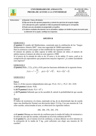 UNIVERSIDADES DE ANDALUCÍA                                              PLANES DE 1994 y
                                                                                                       DE 2002
                         PRUEBA DE ACCESO A LA UNIVERSIDAD                                            MATEMÁTICAS
                                                                                                     APLICADAS A LAS
                                                                                                   CIENCIAS SOCIALES II


Instrucciones:   a) Duración: 1 hora y 30 minutos.
                 b) Elija una de las dos opciones propuestas y conteste los ejercicios de la opción elegida.
                 c) En cada ejercicio, parte o apartado se indica la puntuación máxima que le corresponde.
                 d) Puede usar una calculadora no programable y no gráfica.
                 e) Si obtiene resultados directamente con la calculadora, explique con detalle los pasos necesarios para
                    su obtención sin su ayuda. Justifique las respuestas.



                                                  OPCIÓN B

     EJERCICIO 1
     (3 puntos) El estadio del Mediterráneo, construido para la celebración de los “Juegos
     Mediterráneos Almería 2005”, tiene una capacidad de 20000 espectadores.
     Para la asistencia a estos juegos se han establecido las siguientes normas:
     El número de adultos no debe superar al doble del número de niños; el número de
     adultos menos el número de niños no será superior a 5000.
     Si el precio de la entrada de niño es de 10 euros y la de adulto 15 euros ¿cuál es la
     composición de espectadores que proporciona mayores ingresos? ¿A cuánto ascenderán
     esos ingresos?

     EJERCICIO 2
     (3 puntos) Halle f ′(2), g ′(4) y h′(0) para las funciones definidas de la siguiente forma
                                    16
                                                        (  3
                                                                )
                     f ( x ) = x 2 + 2 ; g ( x ) = x 2 + 9 ; h( x ) = L x 2 + 1 . (       )
                                    x

     EJERCICIO 3

     Parte I
     Sean A y B dos sucesos independientes tales que P ( A) = 0.4 y P( A ∩ B ) = 0.05.
     a) (0.5 puntos) Calcule P(B ).
     b) (0.75 puntos) Calcule P ( A ∩ B C ).
     c) (0.75 puntos) Sabiendo que no ha sucedido B, calcule la probabilidad de que suceda
     A.

     Parte II
     El índice de resistencia a la rotura, expresado en kg, de un determinado tipo de cuerda
     sigue una distribución Normal con desviación típica 15.6 kg. Con una muestra de 5 de
     estas cuerdas, seleccionadas al azar, se obtuvieron los siguientes índices:

                                         280, 240, 270, 285, 270.

     a) (1 punto) Obtenga un intervalo de confianza para la media del índice de resistencia a
     la rotura de este tipo de cuerdas, utilizando un nivel de confianza del 95%.
     b) (1 punto) Si, con el mismo nivel de confianza, se desea obtener un error máximo en
     la estimación de la media de 5 kg, ¿será suficiente con elegir una muestra de 30
     cuerdas?
 