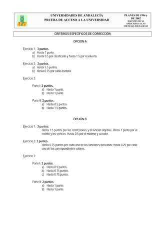 UNIVERSIDADES DE ANDALUCÍA                                      PLANES DE 1994 y
                                                                                          DE 2002
                   PRUEBA DE ACCESO A LA UNIVERSIDAD                                     MATEMÁTICAS
                                                                                        APLICADAS A LAS
                                                                                      CIENCIAS SOCIALES II


                           CRITERIOS ESPECÍFICOS DE CORRECCIÓN

                                            OPCIÓN A

Ejercicio 1: 3 puntos.
         a) Hasta 1 punto.
         b) Hasta 0.5 por clasificarlo y hasta 1.5 por resolverlo.

Ejercicio 2: 3 puntos.
         a) Hasta 1.5 puntos.
         b) Hasta 0.75 por cada asíntota.

Ejercicio 3:

        Parte I: 2 puntos.
                 a) Hasta 1 punto.
                 b) Hasta 1 punto.

        Parte II: 2 puntos.
                 a) Hasta 0.5 puntos.
                 b) Hasta 1.5 puntos.


                                            OPCIÓN B

Ejercicio 1: 3 puntos.
                Hasta 1.5 puntos por las restricciones y la función objetivo. Hasta 1 punto por el
                recinto y los vértices. Hasta 0.5 por el máximo y su valor.

Ejercicio 2: 3 puntos.
                 Hasta 0.75 puntos por cada una de las funciones derivadas; hasta 0.25 por cada
                 uno de los correspondientes valores.

Ejercicio 3:

        Parte I: 2 puntos.
                 a) Hasta 0.5 puntos.
                 b) Hasta 0.75 puntos.
                 c) Hasta 0.75 puntos.

        Parte II: 2 puntos.
                 a) Hasta 1 punto.
                 b) Hasta 1 punto.
 
