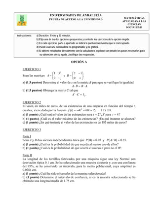 UNIVERSIDADES DE ANDALUCÍA
                             PRUEBA DE ACCESO A LA UNIVERSIDAD                                      MATEMÁTICAS
                                                                                                   APLICADAS A LAS
                                                                                                      CIENCIAS
                                                                                                     SOCIALES II


Instrucciones:   a) Duración: 1 hora y 30 minutos.
                 b) Elija una de las dos opciones propuestas y conteste los ejercicios de la opción elegida.
                 c) En cada ejercicio, parte o apartado se indica la puntuación máxima que le corresponde.
                 d) Puede usar una calculadora no programable y no gráfica.
                 e) Si obtiene resultados directamente con la calculadora, explique con detalle los pasos necesarios para
                    su obtención sin su ayuda. Justifique las respuestas.

                                                  OPCIÓN A

     EJERCICIO 1
                           ⎛ 1 3⎞           ⎛ 2 − 1⎞
     Sean las matrices A = ⎜
                           ⎜ 0 1 ⎟ y B = ⎜ 0 x ⎟.
                                  ⎟         ⎜       ⎟
                           ⎝      ⎠         ⎝       ⎠
     a) (1.5 puntos) Determine el valor de x en la matriz B para que se verifique la igualdad
                                           A ⋅ B = B ⋅ A.
     b) (1.5 puntos) Obtenga la matriz C tal que
                                            At ⋅ C = I 2 .

     EJERCICIO 2
     El valor, en miles de euros, de las existencias de una empresa en función del tiempo t,
     en años, viene dado por la función f (t ) = −4t 2 + 60t − 15, 1 ≤ t ≤ 8.
     a) (1 punto) ¿Cuál será el valor de las existencias para t = 2? ¿Y para t = 4 ?
     b) (1 punto) ¿Cuál es el valor máximo de las existencias? ¿En qué instante se alcanza?
     c) (1 punto) ¿En qué instante el valor de las existencias es de 185 miles de euros?

     EJERCICIO 3

     Parte I
     Sean A y B dos sucesos independientes tales que P ( B) = 0.05 y P( A / B ) = 0.35.
     a) (1 punto) ¿Cuál es la probabilidad de que suceda al menos uno de ellos?
     b) (1 punto) ¿Cuál es la probabilidad de que ocurra el suceso A pero no el B?

     Parte II
     La longitud de los tornillos fabricados por una máquina sigue una ley Normal con
     desviación típica 0.1 cm. Se ha seleccionado una muestra aleatoria y, con una confianza
     del 95%, se ha construido un intervalo, para la media poblacional, cuya amplitud es
     0.0784 cm.
     a) (1 punto) ¿Cuál ha sido el tamaño de la muestra seleccionada?
     b) (1 punto) Determine el intervalo de confianza, si en la muestra seleccionada se ha
     obtenido una longitud media de 1.75 cm.
 