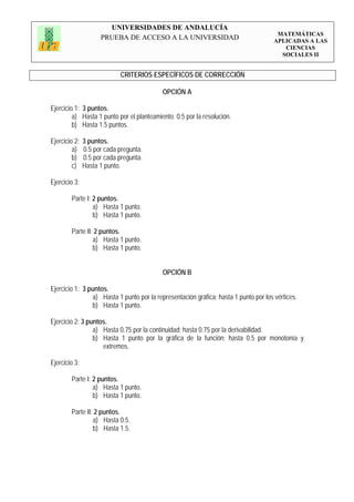 UNIVERSIDADES DE ANDALUCÍA
                                                                                       MATEMÁTICAS
                     PRUEBA DE ACCESO A LA UNIVERSIDAD                                APLICADAS A LAS
                                                                                         CIENCIAS
                                                                                        SOCIALES II


                            CRITERIOS ESPECÍFICOS DE CORRECCIÓN

                                           OPCIÓN A

Ejercicio 1: 3 puntos.
         a) Hasta 1 punto por el planteamiento. 0.5 por la resolución.
         b) Hasta 1.5 puntos.

Ejercicio 2:   3 puntos.
         a)    0.5 por cada pregunta.
         b)    0.5 por cada pregunta.
         c)    Hasta 1 punto.

Ejercicio 3:

        Parte I: 2 puntos.
                 a) Hasta 1 punto.
                 b) Hasta 1 punto.

        Parte II: 2 puntos.
                 a) Hasta 1 punto.
                 b) Hasta 1 punto.


                                           OPCIÓN B

Ejercicio 1: 3 puntos.
                a) Hasta 1 punto por la representación gráfica; hasta 1 punto por los vértices.
                b) Hasta 1 punto.

Ejercicio 2: 3 puntos.
                 a) Hasta 0.75 por la continuidad; hasta 0.75 por la derivabilidad.
                 b) Hasta 1 punto por la gráfica de la función; hasta 0.5 por monotonía y
                    extremos.

Ejercicio 3:

        Parte I: 2 puntos.
                 a) Hasta 1 punto.
                 b) Hasta 1 punto.

        Parte II: 2 puntos.
                 a) Hasta 0.5.
                 b) Hasta 1.5.
 
