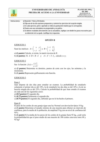 UNIVERSIDADES DE ANDALUCÍA                                              PLANES DE 1994 y
                                                                                                       DE 2002
                         PRUEBA DE ACCESO A LA UNIVERSIDAD                                            MATEMÁTICAS
                                                                                                     APLICADAS A LAS
                                                                                                   CIENCIAS SOCIALES II


Instrucciones:   a) Duración: 1 hora y 30 minutos.
                 b) Elija una de las dos opciones propuestas y conteste los ejercicios de la opción elegida.
                 c) En cada ejercicio, parte o apartado se indica la puntuación máxima que le corresponde.
                 d) Puede usar una calculadora no programable y no gráfica.
                 e) Si obtiene resultados directamente con la calculadora, explique con detalle los pasos necesarios para
                    su obtención sin su ayuda. Justifique las respuestas.



                                                  OPCIÓN B

     EJERCICIO 1
                             ⎛ x y⎞             ⎛ −1 2⎞
     Sean las matrices A = ⎜ ⎜ − y x ⎟ y B = ⎜ 1 0 ⎟.
                                       ⎟        ⎜       ⎟
                             ⎝         ⎠        ⎝       ⎠
     a) (1 punto) Calcule, si existe, la matriz inversa de B .
     b) (2 puntos) Si A ⋅ B = B ⋅ A y A + A t = 3 ⋅ I 2 , calcule x e y.

     EJERCICIO 2
                            x +1
     Sea la función f ( x) =     .
                            x+2
     a) (2 puntos) Determine su dominio, puntos de corte con los ejes, las asíntotas y la
     monotonía.
     b) (1 punto) Represente gráficamente esta función.

     EJERCICIO 3

     Parte I
     Juan dispone de dos días para estudiar un examen. La probabilidad de estudiarlo
     solamente el primer día es del 10%, la de estudiarlo los dos días es del 10% y la de no
     hacerlo ningún día es del 25%. Calcule la probabilidad de que Juan estudie el examen
     en cada uno de los siguientes casos:
     a) (0.5 puntos) El segundo día.
     b) (0.75 puntos) Solamente el segundo día.
     c) (0.75 puntos) El segundo día, sabiendo que no lo ha hecho el primero.

     Parte II
     El peso de los cerdos de una granja sigue una ley Normal con desviación típica 18 kg.
     a) (1 punto) Determine el tamaño mínimo de una muestra para obtener un intervalo de
     confianza, para la media de la población, de amplitud 5 kg con un nivel de confianza del
     95%.
     b) (1 punto) Si la media de los pesos de los cerdos de la granja fuera 92 kg, ¿cuál sería
     la probabilidad de que el peso medio de una muestra de 100 cerdos estuviese entre 88 y
     92 kg?
 