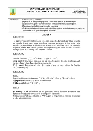 UNIVERSIDADES DE ANDALUCÍA                                                 MATEMÁTICAS
                         PRUEBA DE ACCESO A LA UNIVERSIDAD                                           APLICADAS A LAS
                                                                                                   CIENCIAS SOCIALES II




Instrucciones:   a) Duración: 1 hora y 30 minutos.
                 b) Elija una de las dos opciones propuestas y conteste los ejercicios de la opción elegida.
                 c) En cada ejercicio, parte o apartado se indica la puntuación máxima que le corresponde.
                 d) Puede usar una calculadora no programable y no gráfica.
                 e) Si obtiene resultados directamente con la calculadora, explique con detalle los pasos necesarios para
                    su obtención sin su ayuda. Justifique las respuestas.

                                                  OPCIÓN A
     EJERCICIO 1

      (3 puntos) Una imprenta local edita periódicos y revistas. Para cada periódico necesita
     un cartucho de tinta negra y otro de color, y para cada revista uno de tinta negra y dos
     de color. Si sólo dispone de 800 cartuchos de tinta negra y 1100 de color, y si no puede
     imprimir más de 400 revistas, ¿cuánto dinero podrá ingresar como máximo, si vende
     cada periódico a 0.9 euros y cada revista a 1.2 euros?

     EJERCICIO 2

     Sean las funciones f ( x) = x 2 − 4 x + 6 y g ( x) = 2 x − x 2 .
     a) (2 puntos) Determine, para cada una de ellas, los puntos de corte con los ejes, el
     vértice y la curvatura. Represéntelas gráficamente.
     b) (1 punto) Determine el valor de x para el que se hace mínima la función
     h ( x) = f ( x) − g ( x) .

     EJERCICIO 3

     Parte I
     Sean A y B dos sucesos tales que P( A C ) = 0.60, P( B) = 0.25 y P( A ∪ B ) = 0.55.
     a) (1 punto) Razone si A y B son independientes.
     b) (1 punto) Calcule P( A C ∪ B C ).

     Parte II

     (2 puntos) De 500 encuestados en una población, 350 se mostraron favorables a la
     retransmisión de debates televisivos en tiempos de elecciones.
     Calcule un intervalo de confianza, al 99.5 %, para la proporción de personas favorables
     a estas retransmisiones.
 