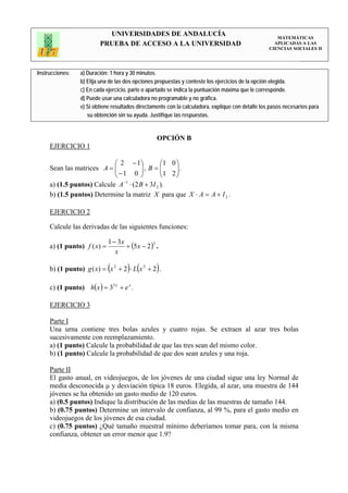 UNIVERSIDADES DE ANDALUCÍA                                                 MATEMÁTICAS
                          PRUEBA DE ACCESO A LA UNIVERSIDAD                                           APLICADAS A LAS
                                                                                                    CIENCIAS SOCIALES II




Instrucciones:    a) Duración: 1 hora y 30 minutos.
                  b) Elija una de las dos opciones propuestas y conteste los ejercicios de la opción elegida.
                  c) En cada ejercicio, parte o apartado se indica la puntuación máxima que le corresponde.
                  d) Puede usar una calculadora no programable y no gráfica.
                  e) Si obtiene resultados directamente con la calculadora, explique con detalle los pasos necesarios para
                     su obtención sin su ayuda. Justifique las respuestas.


                                                   OPCIÓN B
     EJERCICIO 1

                            ⎛ 2 − 1⎞         ⎛1 0 ⎞
     Sean las matrices A = ⎜⎜ − 1 0 ⎟ , B = ⎜1 2 ⎟ .
                                    ⎟        ⎜    ⎟
                            ⎝       ⎠        ⎝    ⎠
                                −1
     a) (1.5 puntos) Calcule A ⋅ (2 B + 3I 2 ).
     b) (1.5 puntos) Determine la matriz X para que X ⋅ A = A + I 2 .

     EJERCICIO 2

     Calcule las derivadas de las siguientes funciones:

                              1 − 3x
     a) (1 punto) f ( x) =           + (5 x − 2) .
                                                3

                                 x

     b) (1 punto) g ( x) = (x 2 + 2 ) ⋅ L(x 2 + 2 ) .

     c) (1 punto) h( x ) = 35 x + e x .

     EJERCICIO 3

     Parte I
     Una urna contiene tres bolas azules y cuatro rojas. Se extraen al azar tres bolas
     sucesivamente con reemplazamiento.
     a) (1 punto) Calcule la probabilidad de que las tres sean del mismo color.
     b) (1 punto) Calcule la probabilidad de que dos sean azules y una roja.

     Parte II
     El gasto anual, en videojuegos, de los jóvenes de una ciudad sigue una ley Normal de
     media desconocida µ y desviación típica 18 euros. Elegida, al azar, una muestra de 144
     jóvenes se ha obtenido un gasto medio de 120 euros.
     a) (0.5 puntos) Indique la distribución de las medias de las muestras de tamaño 144.
     b) (0.75 puntos) Determine un intervalo de confianza, al 99 %, para el gasto medio en
     videojuegos de los jóvenes de esa ciudad.
     c) (0.75 puntos) ¿Qué tamaño muestral mínimo deberíamos tomar para, con la misma
     confianza, obtener un error menor que 1.9?
 