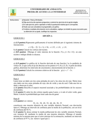 UNIVERSIDADES DE ANDALUCÍA                                                 MATEMÁTICAS
                         PRUEBA DE ACCESO A LA UNIVERSIDAD                                           APLICADAS A LAS
                                                                                                   CIENCIAS SOCIALES II




Instrucciones:   a) Duración: 1 hora y 30 minutos.
                 b) Elija una de las dos opciones propuestas y conteste los ejercicios de la opción elegida.
                 c) En cada ejercicio, parte o apartado se indica la puntuación máxima que le corresponde.
                 d) Puede usar una calculadora no programable y no gráfica.
                 e) Si obtiene resultados directamente con la calculadora, explique con detalle los pasos necesarios para
                    su obtención sin su ayuda. Justifique las respuestas.

                                                  OPCIÓN A
     EJERCICIO 1

     a) (1.5 puntos) Represente gráficamente el recinto definido por el siguiente sistema de
     inecuaciones:
                         x ≥ 3( y − 3); 2 x + 3 y ≤ 36 ; x ≤ 15 ; x ≥ 0 ; y ≥ 0 .
     b) (1 punto) Calcule los vértices del recinto.
     c) (0.5 puntos) Obtenga el valor máximo de la función F ( x, y ) = 8 x + 12 y en este
     recinto e indique dónde se alcanza.

     EJERCICIO 2

     a) (1.5 puntos) La gráfica de la función derivada de una función f es la parábola de
     vértice (0, 2) que corta al eje de abscisas en los puntos (─3, 0) y (3, 0). A partir de dicha
     gráfica, determine los intervalos de crecimiento y decrecimiento de la función f .
     b) (1.5 puntos) Calcule los extremos relativos de la función g ( x) = x 3 − 3x .

     EJERCICIO 3

     Parte I
     Laura tiene un dado con tres caras pintadas de azul y las otras tres de rojo. María tiene
     otro dado con tres caras pintadas de rojo, dos de verde y una de azul. Cada una tira su
     dado y observan el color.
     a) (1 punto) Describa el espacio muestral asociado y las probabilidades de los sucesos
     elementales.
     b) (1 punto) Si salen los dos colores iguales gana Laura; y si sale el color verde, gana
     María. Calcule la probabilidad que tiene cada una de ganar.

     Parte II
     a) (1 punto) Los valores:
                              52, 61, 58, 49, 53, 60, 68, 50, 53
     constituyen una muestra aleatoria de una variable aleatoria Normal, con desviación
     típica 6. Obtenga un intervalo de confianza para la media de la población, con un nivel
     de confianza del 92 %.
     b) (1 punto) Se desea estimar la media poblacional de otra variable aleatoria Normal,
     con varianza 49, mediante la media de una muestra aleatoria. Obtenga el tamaño
     mínimo de la muestra para que el error máximo de la estimación, mediante un intervalo
     de confianza al 97 %, sea menor o igual que 2.
 