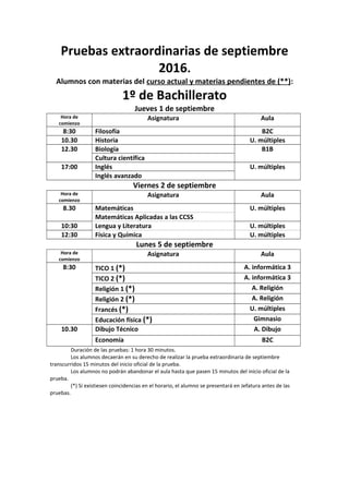 Pruebas extraordinarias de septiembre
2016.
Alumnos con materias del curso actual y materias pendientes de (**):
1º de Bachillerato
Jueves 1 de septiembre
Hora de
comienzo
Asignatura Aula
8:30 Filosofía B2C
10.30 Historia U. múltiples
12.30 Biología B1B
Cultura científica
17:00 Inglés U. múltiples
Inglés avanzado
Viernes 2 de septiembre
Hora de
comienzo
Asignatura Aula
8.30 Matemáticas U. múltiples
Matemáticas Aplicadas a las CCSS
10:30 Lengua y Literatura U. múltiples
12:30 Física y Química U. múltiples
Lunes 5 de septiembre
Hora de
comienzo
Asignatura Aula
8:30 TICO 1 (*) A. informática 3
TICO 2 (*) A. informática 3
Religión 1 (*) A. Religión
Religión 2 (*) A. Religión
Francés (*) U. múltiples
Educación física (*) Gimnasio
10.30 Dibujo Técnico A. Dibujo
Economía B2C
Duración de las pruebas: 1 hora 30 minutos.
Los alumnos decaerán en su derecho de realizar la prueba extraordinaria de septiembre
transcurridos 15 minutos del inicio oficial de la prueba.
Los alumnos no podrán abandonar el aula hasta que pasen 15 minutos del inicio oficial de la
prueba.
(*) Si existiesen coincidencias en el horario, el alumno se presentará en Jefatura antes de las
pruebas.
 