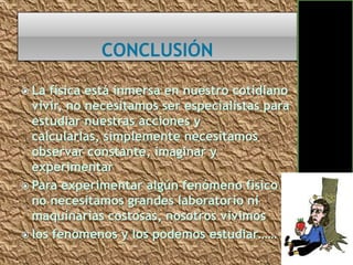  La física está inmersa en nuestro cotidiano
  vivir, no necesitamos ser especialistas para
  estudiar nuestras acciones y
  calcularlas, simplemente necesitamos
  observar constante, imaginar y
  experimentar
 Para experimentar algún fenómeno físico
  no necesitamos grandes laboratorio ni
  maquinarias costosas, nosotros vivimos
 los fenómenos y los podemos estudiar……
 