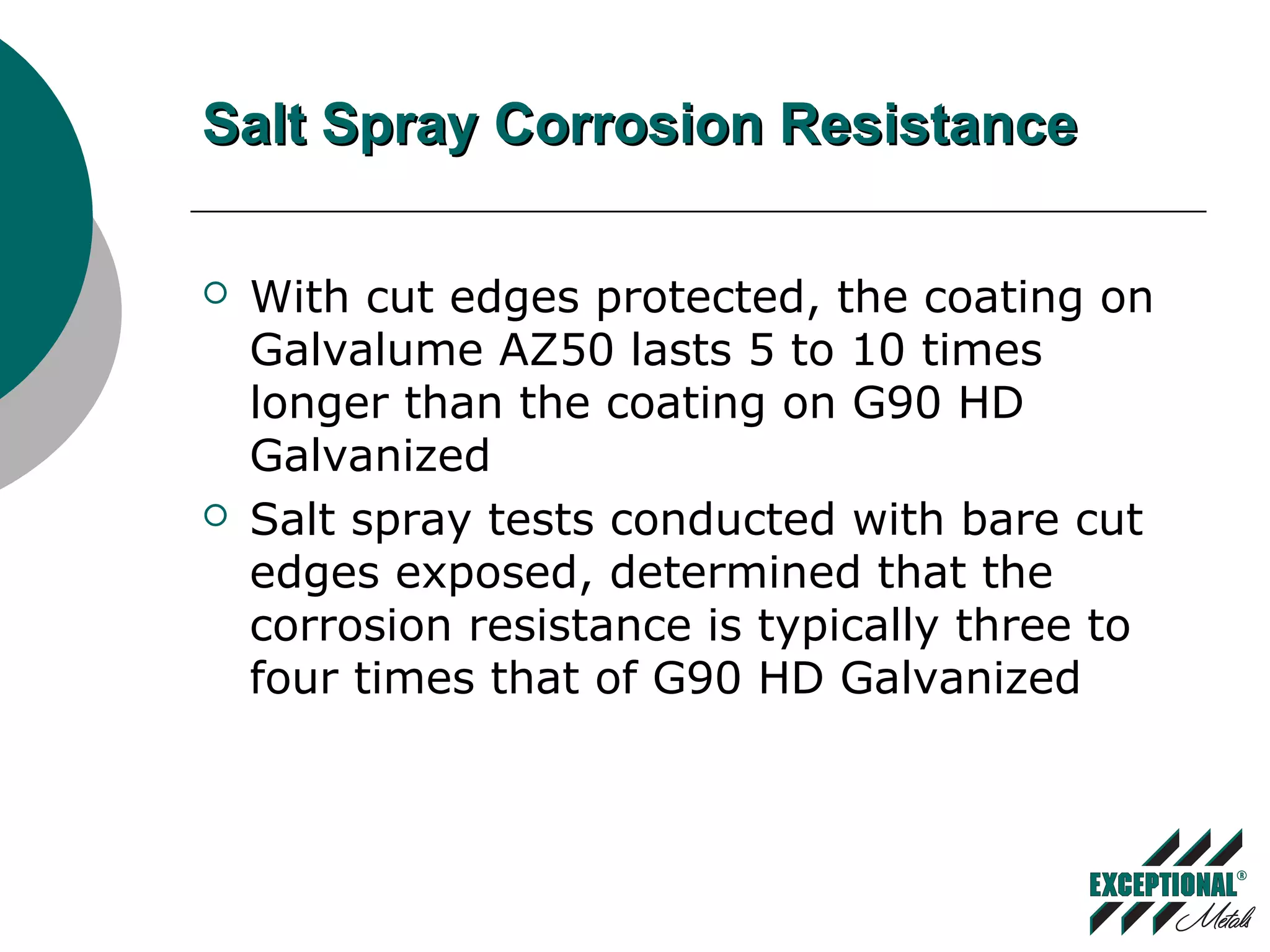 Salt Spray Corrosion ResistanceSalt Spray Corrosion Resistance
 With cut edges protected, the coating on
Galvalume AZ50 lasts 5 to 10 times
longer than the coating on G90 HD
Galvanized
 Salt spray tests conducted with bare cut
edges exposed, determined that the
corrosion resistance is typically three to
four times that of G90 HD Galvanized
 