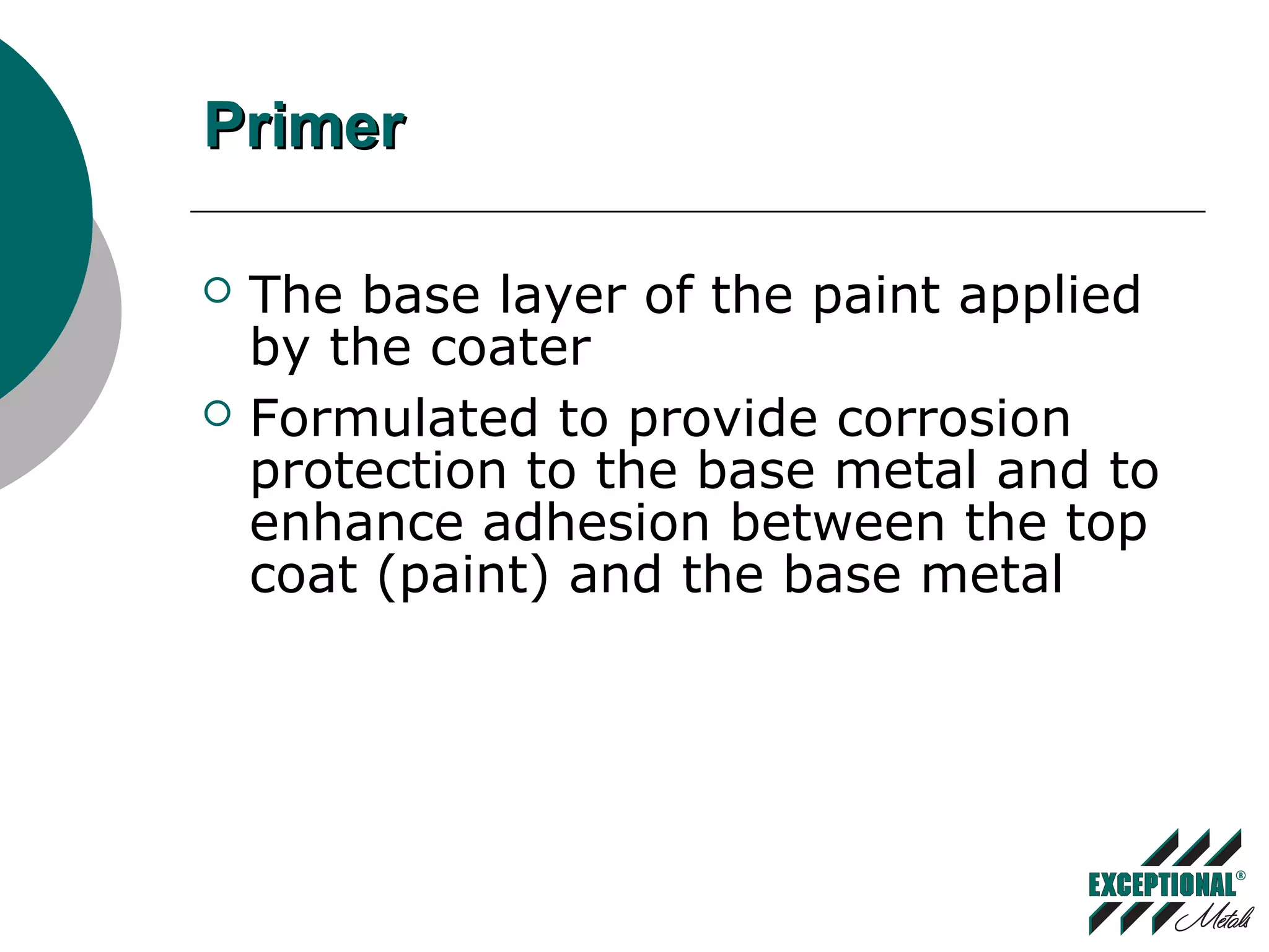 PrimerPrimer
 The base layer of the paint applied
by the coater
 Formulated to provide corrosion
protection to the base metal and to
enhance adhesion between the top
coat (paint) and the base metal
 