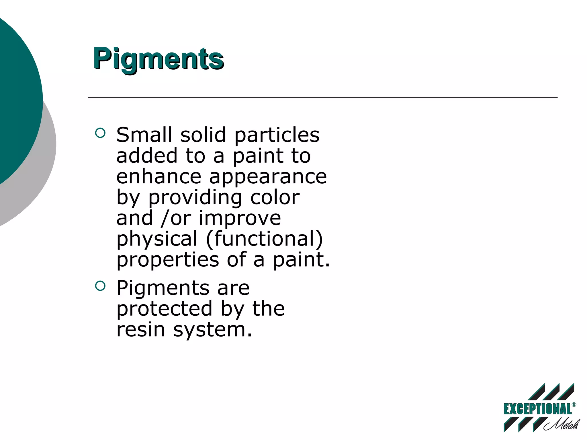 PigmentsPigments
 Small solid particles
added to a paint to
enhance appearance
by providing color
and /or improve
physical (functional)
properties of a paint.
 Pigments are
protected by the
resin system.
 