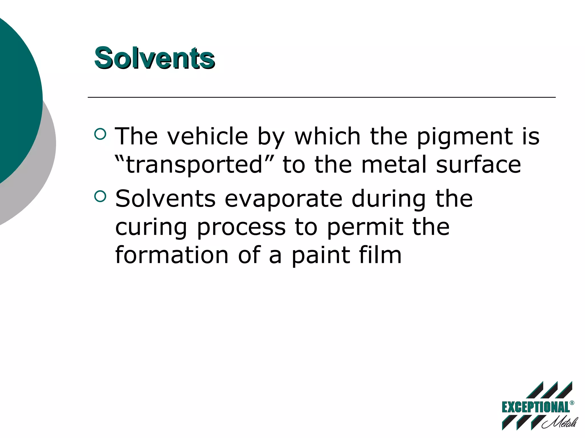 SolventsSolvents
 The vehicle by which the pigment is
“transported” to the metal surface
 Solvents evaporate during the
curing process to permit the
formation of a paint film
 