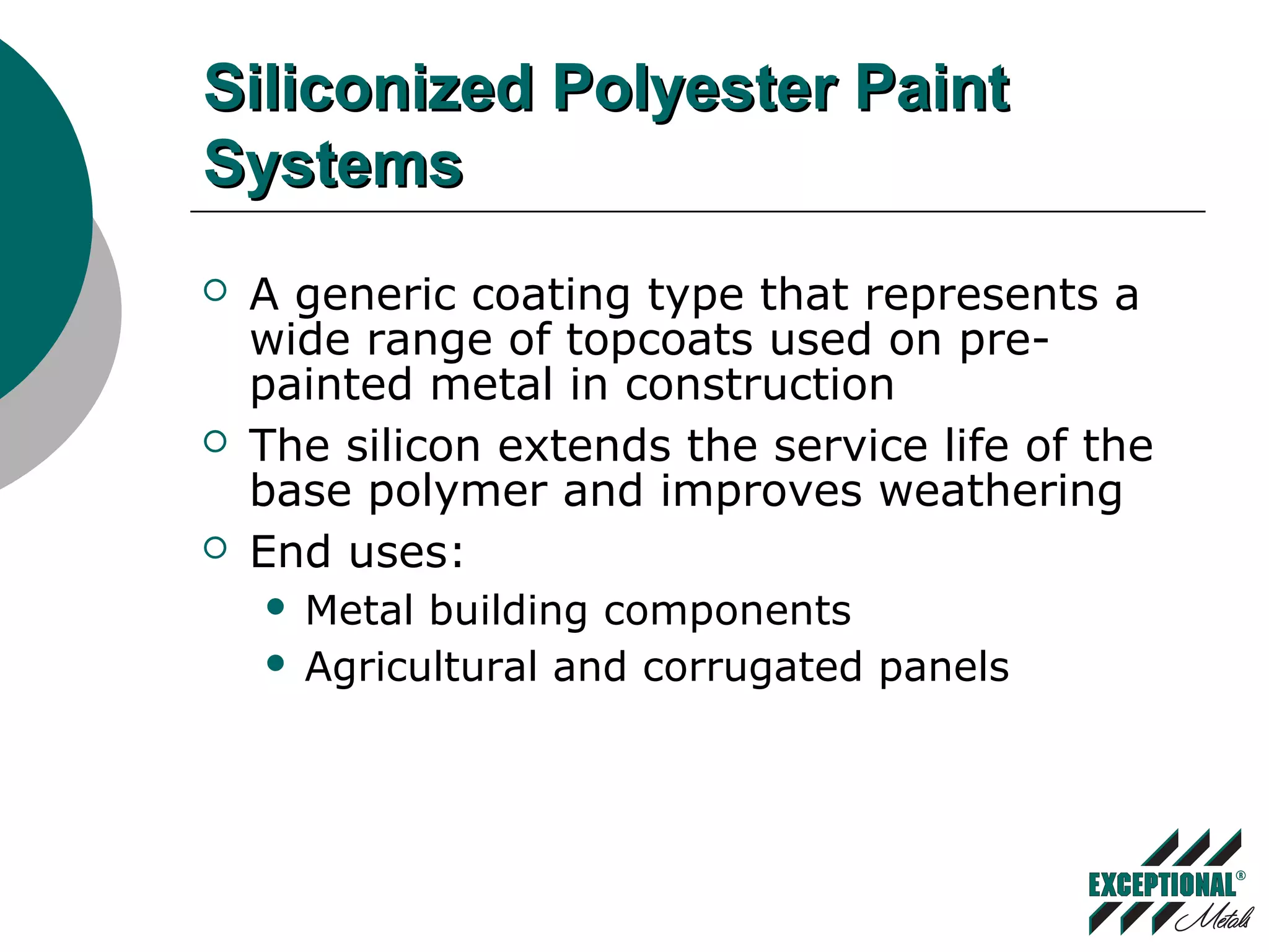 Siliconized Polyester PaintSiliconized Polyester Paint
SystemsSystems
 A generic coating type that represents a
wide range of topcoats used on pre-
painted metal in construction
 The silicon extends the service life of the
base polymer and improves weathering
 End uses:
 Metal building components
 Agricultural and corrugated panels
 